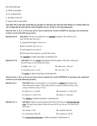 Kiến thức thành ngữ
A.vấn đề và giải pháp
B. ưu và nhược điểm
C. giải pháp và hạn chế
D. nguyên nhân và ảnh hưởng
Tạm dịch: Đã có một cuộc tranh luận gay gắt giữa các nhà khoa học liên quan đến những ưu và nhược điểm của
việc sử dụng đầu dò robot đầu dò robot để nghiên cứu các vật thể xa xôi trong không gian.
Mark the letter A, B, C, or D on your answer sheet to indicate the word(s) CLOSEST in meaning to the underlined
word(s) in each of the following questions.
Question 20. B Giải thích: The new air conditioner was installed yesterday. (Máy điều hòa mới
được lắp đặt ngày hôm qua.)
A. inspected thoroughly: kiểm tra kỹ
B. put in position: đặt vào vị trí
C. well repaired: sửa chữa tốt
D. delivered to the customer: giao đến khách hàng
Vậy installed có nghĩa tương đồng với phương án B.
Question 21. B Giải thích: We were pretty disappointed with the quality of the food. (Chúng tôi
khá thất vọng với chất lượng thực phẩm.)
A. highly (adv.): cao B. rather (adv.): khá, hơi
C. extremely (adv.): cực kỳ D. very (adv.): rất
Vậy pretty có nghĩa tương đồng với phương án B.
Mark the letter A, B, C, or D on your answer sheet to indicate the word(s) OPPOSITE in meaning to the underlined
word(s) in each of the following questions.
Question 22. C Giải thích: Many women prefer to use cosmetics to enhance their beauty and
make them look younger. (Nhiều phụ nữ thích sử dụng mỹ phẩm để tăng cường
vẻ đẹp và khiến họ trông trẻ hơn.)
A. improve (v.): cải thiện B. maximize (v.): tăng tối đa
C. worsen (v.): làm tệ hơn D. enrich (v.): làm giàu
Vậy enhance có nghĩa tương phản với phương án C.
Question 23. A Giải thích: I think we cannot purchase this device this time as it costs an arm and
a leg. (Tôi nghĩ rằng chúng ta không thể mua thiết bị này lần này vì nó làm tốn rất
nhiều tiền.)
A. is cheap: rẻ tiền B. is painful: đau đớn
C. is confusing: nhầm lẫn D. is expensive: đắt đỏ
Vậy costs an arm and a leg có nghĩa tương phản với phương án A.
 