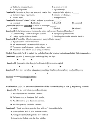A. the kinetic molecular theory B. an observed event
C. an imaginary model D. a good example
Question 38: According to the second paragraph, a useful theory is one that helps scientists to ______
A. find errors in past experiments. B. publicize new findings.
C. observe events. D. make predictions.
Question 39: The word "related" in line 1 is closest in meaning to _______.
A. completed B. identified C. described D. connected
Question 40: The word "supported" is closest in meaning to _______.
A. upheld B. investigated C. finished D. adjusted
Question 41: In the last paragraph, what does the author imply a major function of hypotheses?
A. Communicating a scientist's thoughts to others. B. Sifting through known facts.
C. Linking together different theories. D. Providing direction for scientific research.
Question 42: Which of the following statements is supported by the passage?
A. A good scientist needs to be creative.
B. It is better to revise a hypothesis than to reject it.
C. Theories are simply imaginary models of past events.
D. A scientist's most difficult task is testing hypotheses.
Mark the letter A, B, C or D to indicate the underlined part that needs correction in each of the following questions.
Question 43. The man is invited to the Clambake by Mary last night.
A B C D
Question 44. Opening the letter from his boyfriend, she felt extremely excited.
A B C D
Question 45. They have carried out exhausting research into the effects of smartphones on schoolchildren’s
A B
behaviour and their academic performance.
C D
Mark the letter A, B, C, or D to indicate the sentence that is closest in meaning to each of the following questions.
Question 46. We last went to that cinema 2 months ago.
A. We have been to the cinema for 2 months.
B. We haven't been to the cinema for 2 months.
C. We didn't want to go to the cinema anymore.
D. We didn't go to the cinema for 2 months.
Question 47. “Would you like to go to the show with me?” Anna said to Bella.
A. Anna reminded Bella to go to the show with her.
B. Anna persuaded Bella to go to the show with her.
C. Anna invited Bella to go to the show with her.
 