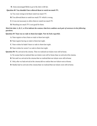 D. Anna encouraged Bella to go to the show with her.
Question 48. You shouldn't have allowed them to watch too much TV.
A. You were wrong to let them watch too much TV.
B. You allowed them to watch too much TV which is wrong.
C. It was not necessary to allow them to watch too much TV.
D. Watching too much TV is not good for them.
Mark the letter A, B, C, or D to indicate the sentence that best combines each pair of sentences in the following
questions.
Question 49. Nam was so rude to them last night. Now he feels regretful.
A. Nam regrets to have been so rude to them last night.
B. Nam regrets having so rude to them last night.
C. Nam wishes he hadn’t been so rude to them last night.
D. Nam wishes he weren’t so rude to them last night.
Question 50. We arrived at the cinema. Then we realized our tickets were still at home.
A. No sooner had we realized that our tickets were still at home than we arrived at the cinema.
B. Not until we arrived at the cinema that we realized that our tickets were still at home
C. Only after we had arrived at the cinema did we realize that our tickets were at home.
D. Hardly had we arrived at the cinema than we realized that our tickets were still at home.
 
