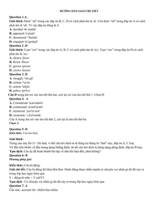 HƯỚNG DẪN GIẢI CHI TIẾT
Question 1.A.
Giải thích: Đuôi “ed” trong các đáp án B, C, D có cách phát âm là /d/. Còn đuôi “ed” trong đáp án A có cách
phát âm là /ɪd/. Vì vậy đáp án đúng là A
A. decided /dɪˈsaɪdɪd/
B. appeared /əˈpɪəd//
C. threatened /ˈθretnd/
D. engaged /ɪnˈɡeɪdʒd/
Question 2 .D
Giải thích: Cụm “ow” trong các đáp án A, B, C có cách phát âm là /əʊ/. Cụm “ow” trong đáp án D có cách
phát âm là /aʊ/.
A. shown /ʃəʊn/
B. flown /fləʊn/
C. grown /ɡrəʊn/
D. crown /kraʊn/
Question 3. D
A. struggle /'strʌgl/
B. certain /'sə:tn/
C. action /'ækʃn/
D. police /pə'li:s/
Câu D trọng âm rơi vào âm tiết thứ hai, còn lại rơi vào âm tiết thứ 1. Chọn D
Question 4. A
A. Considerate /kən'sidərit/
B. continental /,kɔnti'nentl/
C. territorial /,teri'tɔ:riəl/
D. economic /,i:kə'nɔmik/
Câu A trọng âm rơi vào âm tiết thứ 2, còn lại là âm tiết thứ ba.
Chọn A
Question 5. D
Kiến thức: Câu hỏi đuôi
Giải thích:
Trong câu này He’d = He had, vì thế câu hỏi đuôi ta sẽ dùng trợ động từ “had” này, đáp án A, C loại.
Vế đầu tiên khiến vế đầu mang dạng khẳng định, do đó câu hỏi đuôi ta dùng dạng phủg định, đáp án B loại.
Tạm dịch: Câu ấy đã hoàn thành bài tâp về nhà khi bạn đến, phải không?
Question 6: B
Phương pháp giải:
Kiến thức: Câu bị động:
Giải chi tiết: Câu bị động thì Quá khứ đơn. Hành động được nhấn mạnh có chuyện vui nhộn gì đó đã xảy ra
trong lớp học ngày hôm qua
S + động từ tobe + V-ed/V3
Tạm dịch : Có chuyện vui nhộn gì đó đã xảy ra trong lớp học ngày hôm qua
Question 7. A
Cấu trúc: account for: chiếm bao nhiêu
 