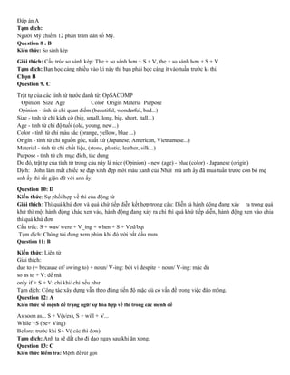 Đáp án A
Tạm dịch:
Người Mỹ chiếm 12 phần trăm dân số Mỹ.
Question 8 . B
Kiến thức: So sánh kép
Giải thích: Cấu trúc so sánh kép: The + so sánh hơn + S + V, the + so sánh hơn + S + V
Tạm dịch: Bạn học càng nhiều vào kì này thì bạn phải học càng ít vào tuần trước kì thi.
Chọn B
Question 9. C
Trật tự của các tính từ trước danh từ: OpSACOMP
Opinion Size Age Color Origin Materia Purpose
Opinion - tính từ chỉ quan điểm (beautiful, wonderful, bad...)
Size - tính từ chỉ kích cỡ (big, small, long, big, short, tall...)
Age - tính từ chỉ độ tuổi (old, young, new...)
Color - tính từ chỉ màu sắc (orange, yellow, blue ...)
Origin - tính từ chỉ nguồn gốc, xuất xứ (Japanese, American, Vietnamese...)
Material - tính từ chỉ chất liệu, (stone, plastic, leather, silk...)
Purpose - tính từ chỉ mục đích, tác dụng
Do đó, trật tự của tính từ trong câu này là nice (Opinion) - new (age) - blue (color) - Japanese (origin)
Dịch: John làm mất chiếc xe đạp xinh đẹp mới màu xanh của Nhật mà anh ấy đã mua tuần trước còn bố mẹ
anh ấy thì rất giận dữ với anh ấy.
Question 10: D
Kiến thức: Sự phối hợp về thì của động từ
Giải thích: Thì quá khứ đơn và quá khứ tiếp diễn kết hợp trong câu: Diễn tả hành động đang xảy ra trong quá
khứ thì một hành động khác xen vào, hành động đang xảy ra chi thì quá khứ tiếp diễn, hành động xen vào chia
thì quá khứ đơn
Cấu trúc: S + was/ were + V_ing + when + S + Ved/bqt
Tạm dịch: Chúng tôi đang xem phim khi đó trời bắt đầu mưa.
Question 11: B
Kiến thức: Liên từ
Giải thích:
due to (= because of/ owing to) + noun/ V-ing: bởi vì despite + noun/ V-ing: mặc dù
so as to + V: để mà
only if + S + V: chỉ khi/ chỉ nếu như
Tạm dịch: Công tác xây dựng vẫn theo đúng tiến độ mặc dù có vấn đề trong việc đào móng.
Question 12: A
Kiến thức về mệnh đề trạng ngữ/ sự hòa hợp về thì trong các mệnh đề
As soon as... S + V(s/es), S + will + V...
While +S (be+ Ving)
Before: trước khi S+ V( các thì đơn)
Tạm dịch: Anh ta sẽ dắt chó đi dạo ngay sau khi ăn xong.
Question 13: C
Kiến thức kiểm tra: Mệnh đề rút gọn
 