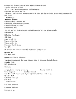 Chủ ngữ “Joe” chỉ người, động từ “return” (trở về) => Câu chủ động
After + V_ing / being V_ed/pp
To + V, S + V + O => chỉ mục đích của hành động nào đó
Upon = On (giới từ) + V_ing: Khi
Tạm dịch: Khi về văn phòng, Joe đã rất buồn bực vì anh ta phát hiện ra rằng anh ta đã bỏ quên chìa khóa ở cửa
hàng cà phê.
Question 14: A
Kiến thức về từ loại
revolutionized (v): cách mạng hoá
revolutionary (adj): mang tính cách mạng
revolution (n): cuộc cách mạng
revolutionarily (adv)
Tạm dịch: Thư điện tử và tin nhắn tức thì đã cách mạng hoá cách thức liên lạc toàn cầu.
Question 15: C
Kiến thức: Cụm động từ
Giải thích:
A. put on: mặc vào
B. go up: đi lên, tăng
C. clean up: dọn dẹp
D.keep on : duy trì, tiếp tục
Tạm dịch:
Mẹ tôi thường phàn nàn, “Con thật bừa bộn. Mẹ luôn phải dọn dẹp sau con”
Question 16: C
Kiến thức: Cụm từ
Giải thích: pay sb a visit: ghé thăm ai
Tạm dịch: Hãy chắc chắn rằng bạn sẽ ghé thăm chúng tôi khi bạn trở về thị trấn lần nữa.
Question 17: B
Kiến thức: Từ vựng
Giải thích:
A.supply (n): sự cung cấp, sự cung ứng B.change (n): tiền lẻ
C.cost (n): giá cả D.cash (n): tiền mặt
Tạm dịch: Tôi đã đưa cho người phục vụ một tờ tiền $50 và chờ tiền lẻ trả lại.
Question 18: A
Kiến thức: Thành ngữ
Giải thích:
A.In advance: trước
B. In danger : nguy hiểm
C.In the end : cuối cùng
D.In vain : vô ích
 