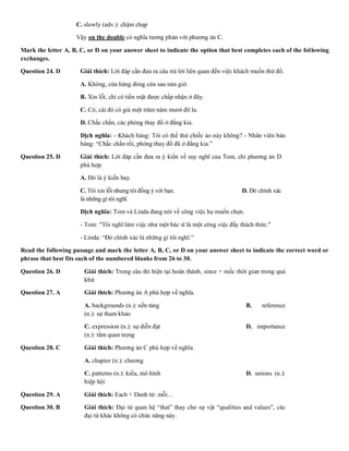 C. slowly (adv.): chậm chạp D. intensively (
Vậy on the double có nghĩa tương phản với phương án C.
Mark the letter A, B, C, or D on your answer sheet to indicate the option that best completes each of the following
exchanges.
Question 24. D Giải thích: Lời đáp cần đưa ra câu trả lời liên quan đến việc khách muốn thử đồ.
A. Không, cửa hàng đóng cửa sau nửa giờ.
B. Xin lỗi, chỉ có tiền mặt được chấp nhận ở đây.
C. Có, cái đó có giá một trăm năm mươi đô la.
D. Chắc chắn, các phòng thay đồ ở đằng kia.
Dịch nghĩa: - Khách hàng: Tôi có thể thử chiếc áo này không? - Nhân viên bán
hàng: “Chắc chắn rồi, phòng thay đồ đã ở đằng kia.”
Question 25. D Giải thích: Lời đáp cần đưa ra ý kiến về suy nghĩ của Tom, chỉ phương án D
phù hợp.
A. Đó là ý kiến hay. B. Không chú
C. Tôi xin lỗi nhưng tôi đồng ý với bạn. D. Đó chính xác
là những gì tôi nghĩ.
Dịch nghĩa: Tom và Linda đang nói về công việc họ muốn chọn.
- Tom: "Tôi nghĩ làm việc như một bác sĩ là một công việc đầy thách thức."
- Linda: “Đó chính xác là những gì tôi nghĩ.”
Read the following passage and mark the letter A, B, C, or D on your answer sheet to indicate the correct word or
phrase that best fits each of the numbered blanks from 26 to 30.
Question 26. D Giải thích: Trong câu thì hiện tại hoàn thành, since + mốc thời gian trong quá
khứ
Question 27. A Giải thích: Phương án A phù hợp về nghĩa.
A. backgrounds (n.): nền tảng B. reference
(n.): sự tham khảo
C. expression (n.): sự diễn đạt D. importance
(n.): tầm quan trọng
Question 28. C Giải thích: Phương án C phù hợp về nghĩa
A. chapter (n.): chương B. revenue (
C. patterns (n.): kiểu, mô hình D. unions (n.):
hiệp hội
Question 29. A Giải thích: Each + Danh từ: mỗi…
Question 30. B Giải thích: Đại từ quan hệ “that” thay cho sự vật “qualities and values”, các
đại từ khác không có chức năng này.
 