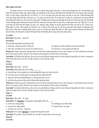 Dịch nghĩa toàn bài:
Do diện tích lớn và di sản đa dạng của nó, Hợp chủng quốc Hoa Kỳ có một trong những bản sắc văn hóa phức tạp
nhất trên thế giới. Hàng triệu người nhập cư từ khắp nơi trên thế giới đã hành trình đến Mỹ kể từ khi người châu Âu phát
hiện và xâm chiếm vùng đất này vào thế kỷ 17 và 18. Sự pha trộn giữa nền tảng văn hóa và sắc tộc ở Mỹ đã khiến đất
nước này được biết đến như một nơi tụ cư. Là quốc gia lớn thứ ba về cả diện tích và dân số, sự rộng lớn của nước Mỹ đã
cho phép hình thành các tiểu văn hóa trong nước. Những tiểu văn hóa này thường là do địa lý là kết quả của mô hình định
cư bởi những người không phải người bản địa cũng như sự khác biệt về thời tiết và cảnh quan khu vực. Mặc dù có vô số
cách thức để chia Hoa Kỳ thành các khu vực, nhưng ở đây chúng tôi đã đề cập đến bốn khu vực đó là Tây, Trung Tây,
Đông Bắc và Nam. Mọi người từ mỗi khu vực có thể có lối sống, giá trị văn hóa, tập quán kinh doanh và phương ngữ
khác nhau. Mặc dù có những phẩm chất và giá trị mà hầu hết người Mỹ đều có, điều quan trọng là không nên khái quát
hóa lên hoặc cho rằng tất cả người Mỹ nghĩ hoặc hành động theo cùng một cách giống nhau.
31 (VDC)
Kiến thức: Đọc hiểu – nhan đề
Giải thích:
Tiêu đề phù hợp nhất cho bài đọc là gì?
A. Giáo dục và Bạo lực đối với Phụ nữ B. Quyền của Phụ nữ được Giáo dục Suốt đời
C. Giáo dục cho phụ nữ và các lợi ích xã hội của nó D. Giáo dục và trao quyền cho phụ nữ
Thông tin: Improving girls' educational levels has been demonstrated to have clear impacts on the health and economic
future of young women, which in turn improves the prospect of their entire community.
Tạm dịch: Cải thiện trình độ học vấn của trẻ em gái đã được chứng minh là có tác động rõ ràng đến sức khỏe và tương lai
kinh tế của phụ nữ trẻ, do đó cải thiện sự giàu có của toàn bộ xã hội.
Chọn C.
32 (TH)
Kiến thức: Đọc hiểu – chi tiết
Giải thích: Đoạn đầu tiêu nêu rõ rằng ________.
A. trình độ học vấn của phụ nữ có ảnh hưởng đến tương lai xã hội của họ
B. việc học của trẻ em đã giúp mẹ chúng tăng thu nhập suốt đời
C. phụ nữ ít đi học thường không có ý tưởng nuôi dạy con cái
D. tự kiếm sống, phụ nữ chịu trách nhiệm điều hành gia đình
Thông tin: Improving girls' educational levels has been demonstrated to have clear impacts on the health and economic
future of young women, which in turn improves the prospect of their entire community.
Tạm dịch: Cải thiện trình độ học vấn của trẻ em gái đã được chứng minh là có tác động rõ ràng đến sức khỏe và tương lai
kinh tế của phụ nữ trẻ, do đó cải thiện sự giàu có của toàn bộ xã hội.
Chọn A.
33 (TH)
Kiến thức: Đọc hiểu – từ vựng
Giải thích: Từ “barriers” trong đoạn 2 gần nghĩa nhất với ______.
A. strains (n): căng thẳng B. challenges (n): thách thức
C. stresses (n): căng thẳng D. obstacles (n): trở ngại
=> barriers (n): rào cản = obstacles
Thông tin: Yet, many barriers to education for girls remain.
Tạm dịch: Tuy nhiên, vẫn còn nhiều rào cản đối với giáo dục cho trẻ em gái.
Chọn D.
34 (VDC)
 