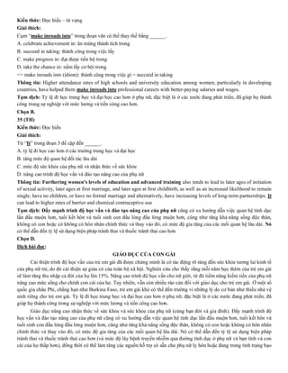 Kiến thức: Đọc hiểu – từ vựng
Giải thích:
Cụm “make inroads into” trong đoạn văn có thể thay thế bằng ______.
A. celebrate achievement in: ăn mừng thành tích trong
B. succeed in taking: thành công trong việc lấy
C. make progress in: đạt được tiến bộ trong
D. take the chance in: nắm lấy cơ hội trong
=> make inroads into (idiom): thành công trong việc gì = succeed in taking
Thông tin: Higher attendance rates of high schools and university education among women, particularly in developing
countries, have helped them make inroads into professional careers with better-paying salaries and wages.
Tạm dịch: Tỷ lệ đi học trung học và đại học cao hơn ở phụ nữ, đặc biệt là ở các nước đang phát triển, đã giúp họ thành
công trong sự nghiệp với mức lương và tiền công cao hơn.
Chọn B.
35 (TH)
Kiến thức: Đọc hiểu
Giải thích:
Từ “It” trong đoạn 3 đề cập đến ______.
A. tỷ lệ đi học cao hơn ở các trường trung học và đại học
B. tăng mức độ quan hệ đối tác lâu dài
C. mức độ sức khỏe của phụ nữ và nhận thức về sức khỏe
D. nâng cao trình độ học vấn và đào tạo nâng cao của phụ nữ
Thông tin: Furthering women's levels of education and advanced training also tends to lead to later ages of initiation
of sexual activity, later ages at first marriage, and later ages at first childbirth, as well as an increased likelihood to remain
single, have no children, or have no formal marriage and alternatively, have increasing levels of long-term partnerships. It
can lead to higher rates of barrier and chemical contraceptive use
Tạm dịch: Đẩy mạnh trình độ học vấn và đào tạo nâng cao của phụ nữ cũng có xu hướng dẫn việc quan hệ tình dục
lần đầu muộn hơn, tuổi kết hôn và tuổi sinh con đầu lòng đầu lòng muộn hơn, cũng như tăng khả năng sống độc thân,
không có con hoặc có không có hôn nhân chính thức và thay vào đó, có mức độ gia tăng của các mối quan hệ lâu dài. Nó
có thể dẫn đến tỷ lệ sử dụng biện pháp tránh thai và thuốc tránh thai cao hơn
Chọn D.
Dịch bài đọc:
GIÁO DỤC CỦA CON GÁI
Cải thiện trình độ học vấn của trẻ em gái đã được chứng minh là có tác động rõ ràng đến sức khỏe tương lai kinh tế
của phụ nữ trẻ, do đó cải thiện sự giàu có của toàn bộ xã hội. Nghiên cứu cho thấy rằng mỗi năm học thêm của trẻ em gái
sẽ làm tăng thu nhập cả đời của họ lên 15%. Nâng cao trình độ học vấn cho nữ giới, từ đó tiềm năng kiếm tiền của phụ nữ
nâng cao mức sống cho chính con cái của họ. Tuy nhiên, vẫn còn nhiều rào cản đối với giáo dục cho trẻ em gái. Ở một số
quốc gia châu Phi, chẳng hạn như Burkina Faso, trẻ em gái khó có thể đến trường vì những lý do cơ bản như thiếu nhà vệ
sinh riêng cho trẻ em gái. Tỷ lệ đi học trung học và đại học cao hơn ở phụ nữ, đặc biệt là ở các nước đang phát triển, đã
giúp họ thành công trong sự nghiệp với mức lương và tiền công cao hơn.
Giáo dục nâng cao nhận thức về sức khỏe và sức khỏe của phụ nữ (cùng bạn đời và gia đình). Đẩy mạnh trình độ
học vấn và đào tạo nâng cao của phụ nữ cũng có xu hướng dẫn việc quan hệ tình dục lần đầu muộn hơn, tuổi kết hôn và
tuổi sinh con đầu lòng đầu lòng muộn hơn, cũng như tăng khả năng sống độc thân, không có con hoặc không có hôn nhân
chính thức và thay vào đó, có mức độ gia tăng của các mối quan hệ lâu dài. Nó có thể dẫn đến tỷ lệ sử dụng biện pháp
tránh thai và thuốc tránh thai cao hơn (và mức độ lây bệnh truyền nhiễm qua đường tình dục ở phụ nữ và bạn tình và con
cái của họ thấp hơn), đồng thời có thể làm tăng các nguồn hỗ trợ có sẵn cho phụ nữ ly hôn hoặc đang trong tình trạng bạo
 