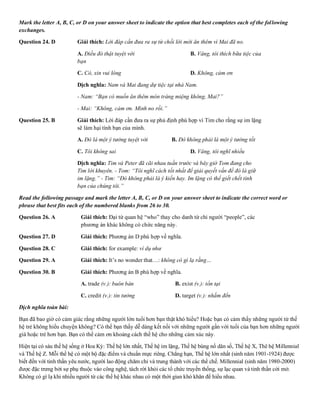 Mark the letter A, B, C, or D on your answer sheet to indicate the option that best completes each of the following
exchanges.
Question 24. D Giải thích: Lời đáp cần đưa ra sự từ chối lời mời ăn thêm vì Mai đã no.
A. Điều đó thật tuyệt vời B. Vâng, tôi thích bữa tiệc của
bạn
C. Có, xin vui lòng D. Không, cảm ơn
Dịch nghĩa: Nam và Mai đang dự tiệc tại nhà Nam.
- Nam: “Bạn có muốn ăn thêm món tráng miệng không, Mai?”
- Mai: “Không, cảm ơn. Mình no rồi.”
Question 25. B Giải thích: Lời đáp cần đưa ra sự phủ định phù hợp vì Tim cho rằng sự im lặng
sẽ làm hại tình bạn của mình.
A. Đó là một ý tưởng tuyệt vời B. Đó không phải là một ý tưởng tốt
C. Tôi không sai D. Vâng, tôi nghĩ nhiều
Dịch nghĩa: Tim và Peter đã cãi nhau tuần trước và bây giờ Tom đang cho
Tim lời khuyên. - Tom: “Tôi nghĩ cách tốt nhất để giải quyết vấn đề đó là giữ
im lặng.” - Tim: “Đó không phải là ý kiến hay. Im lặng có thể giết chết tình
bạn của chúng tôi.”
Read the following passage and mark the letter A, B, C, or D on your answer sheet to indicate the correct word or
phrase that best fits each of the numbered blanks from 26 to 30.
Question 26. A Giải thích: Đại từ quan hệ “who” thay cho danh từ chỉ người “people”, các
phương án khác không có chức năng này.
Question 27. D Giải thích: Phương án D phù hợp về nghĩa.
Question 28. C Giải thích: for example: ví dụ như
Question 29. A Giải thích: It’s no wonder that…: không cò gì lạ rằng…
Question 30. B Giải thích: Phương án B phù hợp về nghĩa.
A. trade (v.): buôn bán B. exist (v.): tồn tại
C. credit (v.): tin tưởng D. target (v.): nhắm đến
Dịch nghĩa toàn bài:
Bạn đã bao giờ có cảm giác rằng những người lớn tuổi hơn bạn thật khó hiểu? Hoặc bạn có cảm thấy những người từ thế
hệ trẻ không hiểu chuyện không? Có thể bạn thấy dễ dàng kết nối với những người gần với tuổi của bạn hơn những người
già hoặc trẻ hơn bạn. Bạn có thể cảm ơn khoảng cách thế hệ cho những cảm xúc này.
Hiện tại có sáu thế hệ sống ở Hoa Kỳ: Thế hệ lớn nhất, Thế hệ im lặng, Thế hệ bùng nổ dân số, Thế hệ X, Thê hệ Millennial
và Thế hệ Z. Mỗi thế hệ có một bộ đặc điểm và chuẩn mực riêng. Chẳng hạn, Thế hệ lớn nhất (sinh năm 1901-1924) được
biết đến với tinh thần yêu nước, người lao động chăm chỉ và trung thành với các thể chế. Millennial (sinh năm 1980-2000)
được đặc trưng bởi sự phụ thuộc vào công nghệ, tách rời khỏi các tổ chức truyền thống, sự lạc quan và tinh thần cởi mở.
Không có gì lạ khi nhiều người từ các thế hệ khác nhau có một thời gian khó khăn để hiểu nhau.
 