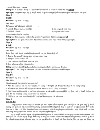 => relate: liên quan = connect
Thông tin: In science, a theory is a reasonable explanation of observed events that are related.
Tạm dịch: Trong khoa học, một lý thuyết là một lời giải thích hợp lý về các sự kiện quan sát được có liên quan.
Chọn D.
40 (TH)
Kiến thức: Đọc hiểu – từ vựng
Giải thích:
Từ "supported" gần nghĩa nhất với _______.
A. upheld: đề cao, ủng hộ, xác nhận B. investigated: phân tích
C. finished: kết thúc D. adjusted: điều chỉnh
=> support (v): ủng hộ = uphold
Thông tin: If observations confirm the scientists' predictions, the theory is supported.
Tạm dịch: Nếu các quan sát xác nhận dự đoán của các nhà khoa học, lý thuyết này được ủng hộ.
Chọn A.
41 (VD)
Kiến thức: Đọc hiểu – suy luận
Giải thích:
Trong đoạn cuối, tác giả ngụ ý chức năng chính của các giả thuyết là gì?
A. Truyền đạt suy nghĩ của nhà khoa học cho người khác.
B. Sàng lọc các dữ kiện đã biết.
C. Liên kết các lý thuyết khác nhau với nhau.
D. Đưa ra hướng nghiên cứu khoa học.
Thông tin: For without hypotheses, further investigation lacks purpose and direction.
Tạm dịch: Vì nếu không có giả thuyết, việc điều tra thêm sẽ thiếu mục đích và hướng đi.
Chọn D.
42 (VDC)
Kiến thức: Đọc hiểu – chi tiết
Giải thích:
Câu nào sau đây được ủng hộ bởi đoạn văn?
A. Một nhà khoa học giỏi cần phải sáng tạo. => không có thông tin (chỉ đề cập: khoa học thì cần tưởng tượng)
B. Tốt hơn là bạn nên sửa đổi một giả thuyết hơn là bác bỏ nó. => không có thông tin
C. Các lý thuyết chỉ đơn giản là mô hình tưởng tượng về các sự kiện trong quá khứ. => đoạn 1 nói lý thuyết thường liên
quan đến mô hình này, không phải lý thuyết là mô hình
D. Nhiệm vụ khó khăn nhất của một nhà khoa học là thử nghiệm các giả thuyết.
Chọn D.
Dịch bài đọc:
Trong khoa học, một lý thuyết là một lời giải thích hợp lý về các sự kiện quan sát được có liên quan. Một lý thuyết
thường liên quan đến một mô hình tưởng tượng giúp các nhà khoa học hình dung ra cách một sự kiện quan sát được có thể
được tạo ra. Một ví dụ điển hình về điều này được tìm thấy trong lý thuyết phân tử động học, trong đó các chất khí được
hình dung là được tạo thành từ nhiều hạt nhỏ chuyển động không đổi.
Một lý thuyết hữu ích, ngoài việc giải thích những quan sát trong quá khứ thì còn giúp dự đoán những sự kiện chưa
được quan sát. Sau khi một lý thuyết được công bố rộng rãi, các nhà khoa học thiết kế các thí nghiệm để kiểm tra lý thuyết
đó. Nếu các quan sát xác nhận dự đoán của các nhà khoa học, lý thuyết này được ủng hộ. Nếu các quan sát không xác
 