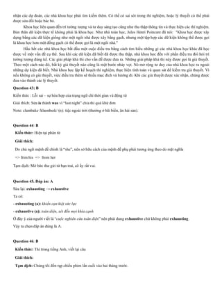 nhận các dự đoán, các nhà khoa học phải tìm kiếm thêm. Có thể có sai sót trong thí nghiệm, hoặc lý thuyết có thể phải
được sửa đổi hoặc bác bỏ.
Khoa học liên quan đến trí tưởng tượng và tư duy sáng tạo cũng như thu thập thông tin và thực hiện các thí nghiệm.
Bản thân dữ kiện thực tế không phải là khoa học. Như nhà toán học, Jules Henri Poincare đã nói: "Khoa học được xây
dựng bằng các dữ kiện giống như một ngôi nhà được xây bằng gạch, nhưng một tập hợp các dữ kiện không thể được gọi
là khoa học hơn một đống gạch có thể được gọi là một ngôi nhà."
Hầu hết các nhà khoa học bắt đầu một cuộc điều tra bằng cách tìm hiểu những gì các nhà khoa học khác đã học
được về một vấn đề cụ thể. Sau khi các dữ kiện đã biết đã được thu thập, nhà khoa học đến với phần điều tra đòi hỏi trí
tưởng tượng đáng kể. Các giải pháp khả thi cho vấn đề được đưa ra. Những giải pháp khả thi này được gọi là giả thuyết.
Theo một cách nào đó, bất kỳ giả thuyết nào cũng là một bước nhảy vọt. Nó mở rộng tư duy của nhà khoa học ra ngoài
những dự kiện đã biết. Nhà khoa học lập kế hoạch thí nghiệm, thực hiện tính toán và quan sát để kiểm tra giả thuyết. Vì
nếu không có giả thuyết, việc điều tra thêm sẽ thiếu mục đích và hướng đi. Khi các giả thuyết được xác nhận, chúng được
đưa vào thành các lý thuyết.
Question 43: B
Kiến thức : Lỗi sai – sự hòa hợp của trạng ngữ chỉ thời gian và động từ
Giải thích: Sửa is thành was vì “last night” chia thì quá khứ đơn
Note: clambake /klæmbeɪk/ (n): tiệc ngoài trời (thường ở bãi biển, ăn hải sản).
Question 44: B
Kiến thức: Hiện tại phân từ
Giải thích:
Do chủ ngữ mệnh đề chính là “she”, nên sở hữu cách của mệnh đề phụ phải tương ứng theo do mặt nghĩa
=> frim his => from her
Tạm dịch: Mở bức thư gửi từ bạn trai, cô ấy rất vui.
Question 45. Đáp án: A
Sửa lại: exhausting → exhaustive
Ta có:
- exhausting (a): khiến cạn kiệt sức lực
- exhaustive (a): toàn diện, xét đến mọi khía cạnh
Ở đây ý của người viết là “cuộc nghiên cứu toàn diện” nên phải dung exhaustive chứ không phải exhausting.
Vậy ta chọn đáp án đúng là A.
Question 46: B
Kiến thức: Thì trong tiếng Anh, viết lại câu
Giải thích:
Tạm dịch: Chúng tôi đến rạp chiếu phim lần cuối vào hai tháng trước.
 