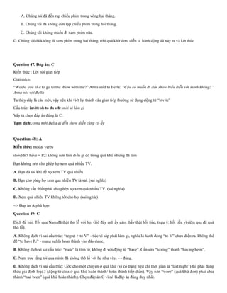 A. Chúng tôi đã đến rạp chiếu phim trong vòng hai tháng.
B. Chúng tôi đã không đến rạp chiếu phim trong hai tháng.
C. Chúng tôi không muốn đi xem phim nữa.
D. Chúng tôi đã không đi xem phim trong hai tháng, (thì quá khứ đơn, diễn tả hành động đã xảy ra và kết thúc.
Question 47. Đáp án: C
Kiến thức : Lời nói gián tiếp
Giải thích:
“Would you like to go to the show with me?” Anna said to Bella: “Cậu có muốn đi đến show biểu diễn với mình không?”
Anna nói với Bella
Ta thấy đây là câu mời, vậy nên khi viết lại thành câu gián tiếp thường sử dụng động từ “invite”
Cấu trúc: invite sb to do sth: mời ai làm gì
Vậy ta chọn đáp án đúng là C.
Tạm dịch:Anna mời Bella đi đến show diễn cùng cô ấy
Question 48: A
Kiến thức: modal verbs
shouldn't have + P2: không nên làm điều gì đó trong quá khứ nhưng đã làm
Bạn không nên cho phép họ xem quá nhiều TV.
A. Bạn đã sai khi để họ xem TV quá nhiều.
B. Bạn cho phép họ xem quá nhiều TV là sai. (sai nghĩa)
C. Không cần thiết phải cho phép họ xem quá nhiều TV. (sai nghĩa)
D. Xem quá nhiều TV không tốt cho họ. (sai nghĩa)
=> Đáp án A phù hợp
Question 49: C
Dịch đề bài: Tối qua Nam đã thật thô lỗ với họ. Giờ đây anh ấy cảm thấy thật hối tiếc, (ngụ ý: hối tiếc vì đêm qua đã quá
thô lỗ).
A. Không dịch vì sai cấu trúc: “regret + to V” - tiếc vì sắp phải làm gì, nghĩa là hành động “to V” chưa diễn ra, không thể
để “to have P2” - mang nghĩa hoàn thành vào đây được.
B. Không dịch vì sai cấu trúc: “rude” là tính từ, không đi với động từ “have”. Cần sửa “having” thành “having been”.
C. Nam ước rằng tối qua mình đã không thô lỗ với họ như vây. → đúng.
D. Không dịch vì sai cấu trúc: Ước cho một chuyện ở quá khứ (vì có trạng ngữ chỉ thời gian là “last night”) thì phải dùng
thức giả định loại 3 (động từ chia ở quá khứ hoàn thành/ hoàn thành tiếp diễn). Vậy nên “were” (quá khứ đơn) phải chia
thành “had been” (quá khứ hoàn thành). Chọn đáp án C vì nó là đáp án đúng duy nhất.
 