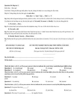 Question 50: Đáp án: C.
Kiến thức : Đảo ngữ
Giải thích: Chúng tôi đến rạp chiếu phim. Sau đó, chúng tôi nhận ra vé của chúng tôi vẫn ở nhà.
Đáp án C dùng đúng cấu trúc đảo ngữ với only after:
Only after + s + had + Vp2 ... + Did + s + V
Eg: Only after all guests had gone home could we relax: Chỉ sau khi tất cả khách đã về nhà chúng tôi mới có thể thư giãn.
Các đáp án còn lại dùng sai các cấu trúc đảo ngữ với Not until, No sooner và Hardly. Các cấu trúc đúng phải là:
A. No sooner ... than...
Eg: No sooner had I arrived home than the telephone rang: Tôi vừa về đến nhà thì điện thoại reo.
B. Not until... did
Eg: Not until/ till I got home did I know that I had lost my key (= I didn’t know that I had lost my key till I got home): Tôi
không biết rằng mình đã bị mất chìa khóa cho đến tận khi về nhà.
D. Hardly/ Bearly/ Scarely ... When/ before
Eg: Hardly had she put up her umbrella before the rain came down in torrents: Cô ấy vừa mở ô che thì mưa rơi xuống xối
xả.
SỞ GIÁO DỤC VÀ ĐÀO TẠO
ĐỀ CHUẨN MINH HỌA 08
(Đề thi có 04 trang)
KỲ THI TỐT NGHIỆP TRUNG HỌC PHỔ THÔNG NĂM 2022
Bài thi: NGOẠI NGỮ; Môn thi: TIẾNG ANH
Thời gian làm bài: 60 phút không kể thời gian phát đề
--------------------------
Họ, tên thí sinh:…………………………………………………………………………
Số báo danh:....................................................................................................................
Mark the letter A, B, C, or D on your answer sheet to indicate the word whose underlined part differs from
Question 1. A. complained B. roared C. existed D. decayed
Question 2. A. mechanic B. chemistry C. charge D. campus
Mark the letter A, B, C, or D on your answer sheet to indicate the word that differs from the other three in the position
of primary stress in each of the following questions.
Question 3. A. adapt B. damage C. award D.
prefer
Question 4. A. authority B. associate C. television D. essential
Mark the letter A, B, C, or D on your answer sheet to indicate the correct answer to each of the following questions.
Question 5. Everyone likes him, ?
A. doesn't he B. doesn't she C. don't they D. don't you
Question 6. The story I’ve just read................... by Agatha Christie
 