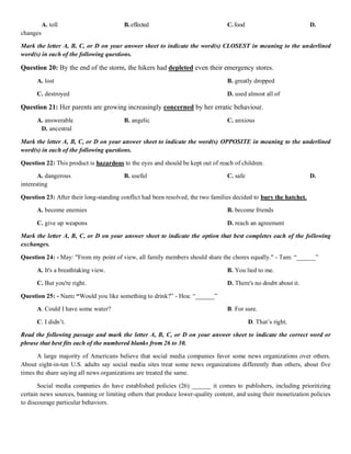 A. toll B.effected C.food D.
changes
Mark the letter A, B, C, or D on your answer sheet to indicate the word(s) CLOSEST in meaning to the underlined
word(s) in each of the following questions.
Question 20: By the end of the storm, the hikers had depleted even their emergency stores.
A. lost B. greatly dropped
C. destroyed D. used almost all of
Question 21: Her parents are growing increasingly concerned by her erratic behaviour.
A. answerable B. angelic C. anxious
D. ancestral
Mark the letter A, B, C, or D on your answer sheet to indicate the word(s) OPPOSITE in meaning to the underlined
word(s) in each of the following questions.
Question 22: This product is hazardous to the eyes and should be kept out of reach of children.
A. dangerous B. useful C. safe D.
interesting
Question 23: After their long-standing conflict had been resolved, the two families decided to bury the hatchet.
A. become enemies B. become friends
C. give up weapons D. reach an agreement
Mark the letter A, B, C, or D on your answer sheet to indicate the option that best completes each of the following
exchanges.
Question 24: - May: "From my point of view, all family members should share the chores equally." - Tam: “______”
A. It's a breathtaking view. B. You lied to me.
C. But you're right. D. There's no doubt about it.
Question 25: - Nam: “Would you like something to drink?” - Hoa: “______”
A. Could I have some water? B. For sure.
C. I didn’t. D. That’s right.
Read the following passage and mark the letter A, B, C, or D on your answer sheet to indicate the correct word or
phrase that best fits each of the numbered blanks from 26 to 30.
A large majority of Americans believe that social media companies favor some news organizations over others.
About eight-in-ten U.S. adults say social media sites treat some news organizations differently than others, about five
times the share saying all news organizations are treated the same.
Social media companies do have established policies (26) ______ it comes to publishers, including prioritizing
certain news sources, banning or limiting others that produce lower-quality content, and using their monetization policies
to discourage particular behaviors.
 