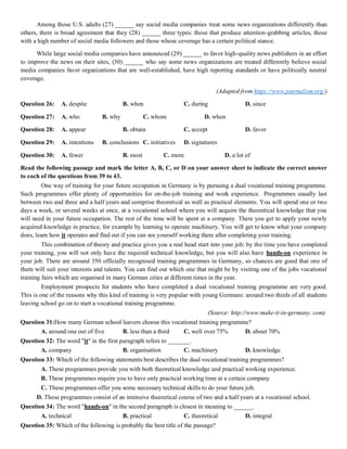 Among those U.S. adults (27) ______ say social media companies treat some news organizations differently than
others, there is broad agreement that they (28) ______ three types: those that produce attention-grabbing articles, those
with a high number of social media followers and those whose coverage has a certain political stance.
While large social media companies have announced (29) ______ to favor high-quality news publishers in an effort
to improve the news on their sites, (30) ______ who say some news organizations are treated differently believe social
media companies favor organizations that are well-established, have high reporting standards or have politically neutral
coverage.
(Adapted from https://www.journalism.org/)
Question 26: A. despite B. when C. during D. since
Question 27: A. who B. why C. whom D. when
Question 28: A. appear B. obtain C. accept D. favor
Question 29: A. intentions B. conclusions C. initiatives D. signatures
Question 30: A. fewer B. most C. more D. a lot of
Read the following passage and mark the letter A, B, C, or D on your answer sheet to indicate the correct answer
to each of the questions from 39 to 43.
One way of training for your future occupation in Germany is by pursuing a dual vocational training programme.
Such programmes offer plenty of opportunities for on-the-job training and work experience. Programmes usually last
between two and three and a half years and comprise theoretical as well as practical elements. You will spend one or two
days a week, or several weeks at once, at a vocational school where you will acquire the theoretical knowledge that you
will need in your future occupation. The rest of the time will be spent at a company. There you get to apply your newly
acquired knowledge in practice, for example by learning to operate machinery. You will get to know what your company
does, learn how it operates and find out if you can see yourself working there after completing your training.
This combination of theory and practice gives you a real head start into your job: by the time you have completed
your training, you will not only have the required technical knowledge, but you will also have hands-on experience in
your job. There are around 350 officially recognised training programmes in Germany, so chances are good that one of
them will suit your interests and talents. You can find out which one that might be by visiting one of the jobs vocational
training fairs which are organised in many German cities at different times in the year.
Employment prospects for students who have completed a dual vocational training programme are very good.
This is one of the reasons why this kind of training is very popular with young Germans: around two thirds of all students
leaving school go on to start a vocational training programme.
(Source: http://www.make-it-in-germany. com)
Question 31:How many German school leavers choose this vocational training programme?
A. around one out of five B. less than a third C. well over 75% D. about 70%
Question 32: The word "it" in the first paragraph refers to _______.
A. company B. organisation C. machinery D. knowledge
Question 33: Which of the following statements best describes the dual vocational training programmes?
A. These programmes provide you with both theoretical knowledge and practical working experience.
B. These programmes require you to have only practical working time at a certain company
C. These programmes offer you some necessary technical skills to do your future job.
D. These programmes consist of an intensive theoretical course of two and a half years at a vocational school.
Question 34: The word "hands-on" in the second paragraph is closest in meaning to ______.
A. technical B. practical C. theoretical D. integral
Question 35: Which of the following is probably the best title of the passage?
 
