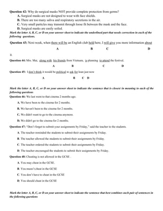Question 42: Why do surgical masks NOT provide complete protection from germs?
A. Surgical masks are not designed to wear with face shields.
B. There are too many saliva and respiratory secretions in the air.
C. Very small particles may transmit through loose fit between the mask and the face.
D. Surgical masks are easily soiled.
Mark the letter A, B, C, or D on your answer sheet to indicate the underlined part that needs correction in each of the
following questions.
Question 43: Next week, when there will be an English club held here, I will give you more information about
A B C D
it.
Question 44: Mrs. Mai, along with his friends from Vietnam, is planning to attend the festival.
A B C D
Question 45: I don’t think it would be political to ask for loan just now
A B C D
Mark the letter A, B, C, or D on your answer sheet to indicate the sentence that is closest in meaning to each of the
following questions
Question 46: We last went to that cinema 2 months ago.
A. We have been to the cinema for 2 months.
B. We haven't been to the cinema for 2 months.
C. We didn't want to go to the cinema anymore.
D. We didn't go to the cinema for 2 months.
Question 47: “Don’t forget to submit your assignments by Friday,” said the teacher to the students.
A. The teacher reminded the students to submit their assignments by Friday.
B. The teacher allowed the students to submit their assignments by Friday.
C. The teacher ordered the students to submit their assignments by Friday.
D. The teacher encouraged the students to submit their assignments by Friday.
Question 48: Cheating is not allowed in the GCSE .
A. You may cheat in the GCSE.
B. You musn’t cheat in the GCSE
C. You don’t have to cheat in the GCSE
D. You should cheat in the GCSE
Mark the letter A, B, C, or D on your answer sheet to indicate the sentence that best combines each pair of sentences in
the following questions
 