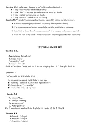 Question 49: I really regert that you haven’t told me about her family.
A. If only you would tell me about her family.
B. If only I didn’t regret that you hadn’t told me about her family.
C. If only you had told me about her family.
D. If only you hadn’t told me about her family.
Question 50: We couldn’t have managed our business successfully without my father’s money.
A. We could have managed our business successfully with my father’s money.
B. If we could manage our business successfully, my father would give us his money.
C. Hadn’t it been for my father’s money, we couldn’t have managed our business successfully.
D. Had it not been for my father’s money, we couldn’t have managed our business successfully.
HƯỚNG DẪN GIẢI CHI TIẾT
Question 1. C.
A. complained /kəmˈpleɪnd/
B. roared /rɔː(r)d/
C. existed /ɪɡˈzɪstɪd/
D. decayed /dɪˈkeɪd/
Đuôi “ed” ở đáp án C được phát âm là /ɪd/ còn trong đáp án A, B, D được phát âm là /d/.
Question 2. C.
(“ch” được phát âm là /tʃ/, còn lại là /k/)
A. mechanic /məˈkænɪk/ (adj): thuộc về máy móc
B. chemistry /ˈkeməstri/ (n): môn hoá, ngành hoá học
C. charge /tʃɑːrdʒ/ (v): sạc (điện)
D. campus /ˈkæmpəs/ (n): ký túc xá
Question 3: B
A. Adapt /ə'dæpt/
B. Damage /'dæmidʒ/
C. Award /ə'wɔ:d/
D. Prefer /pri'fə:[r]/
Câu B trọng âm rơi vào âm tiết thứ 1, còn lại rơi vào âm tiết thứ 2. Chọn B
Question 4: C
A.Authority /ɔ:'θɒrəti/
B. Associate /ə'səʊ∫iət/
C.Television /'teliviʒn/
 