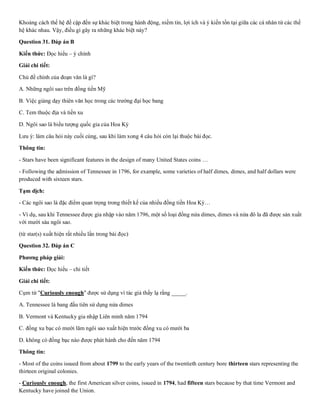 Khoảng cách thế hệ đề cập đến sự khác biệt trong hành động, niềm tin, lợi ích và ý kiến tồn tại giữa các cá nhân từ các thế
hệ khác nhau. Vậy, điều gì gây ra những khác biệt này?
Question 31. Đáp án B
Kiến thức: Đọc hiểu – ý chính
Giải chi tiết:
Chủ đề chính của đoạn văn là gì?
A. Những ngôi sao trên đồng tiền Mỹ
B. Việc giảng dạy thiên văn học trong các trường đại học bang
C. Tem thuộc địa và tiền xu
D. Ngôi sao là biểu tượng quốc gia của Hoa Kỳ
Lưu ý: làm câu hỏi này cuối cùng, sau khi làm xong 4 câu hỏi còn lại thuộc bài đọc.
Thông tin:
- Stars have been significant features in the design of many United States coins …
- Following the admission of Tennessee in 1796, for example, some varieties of half dimes, dimes, and half dollars were
produced with sixteen stars.
Tạm dịch:
- Các ngôi sao là đặc điểm quan trọng trong thiết kế của nhiều đồng tiền Hoa Kỳ…
- Ví dụ, sau khi Tennessee được gia nhập vào năm 1796, một số loại đồng nửa dimes, dimes và nửa đô la đã được sản xuất
với mười sáu ngôi sao.
(từ star(s) xuất hiện rất nhiều lần trong bài đọc)
Question 32. Đáp án C
Phương pháp giải:
Kiến thức: Đọc hiểu – chi tiết
Giải chi tiết:
Cụm từ "Curiously enough" được sử dụng vì tác giả thấy lạ rằng _____.
A. Tennessee là bang đầu tiên sử dụng nửa dimes
B. Vermont và Kentucky gia nhập Liên minh năm 1794
C. đồng xu bạc có mười lăm ngôi sao xuất hiện trước đồng xu có mười ba
D. không có đồng bạc nào được phát hành cho đến năm 1794
Thông tin:
- Most of the coins issued from about 1799 to the early years of the twentieth century bore thirteen stars representing the
thirteen original colonies.
- Curiously enough, the first American silver coins, issued in 1794, had fifteen stars because by that time Vermont and
Kentucky have joined the Union.
 