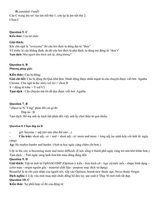 D.essential /i'sen∫l/
Câu C trọng âm rơi vào âm tiết thứ 1, còn lại là âm tiết thứ 2.
Chọn C
Question 5. C
Kiến thức: Câu hỏi đuôi
Giải thích:
Khi chủ ngữ là “everyone” thì câu hỏi đuôi ta dùng đại từ “they”
Vế trước là câu khẳng định, do đó câu hỏi đuôi là phủ định, ta dùng trợ động từ “don’t”
Tạm dịch: Mọi người đều thích anh ấy, đúng không?
Question 6. B
Phương pháp giải:
Kiến thức: Câu bị động:
Giải chi tiết: Câu bị động thì Quá khứ đơn. Hành động được nhấn mạnh là câu chuyện được viết bởi Agatha
Christie. Chủ ngữ là the story (số ít)=> chon B
S + động từ tobe + V-ed/V3
Tạm dịch : Câu chuyện mà tôi đã đọc được viết bởi Agatha
Question 7. B
“object to N/ Ving” phản đối cái gì đó
Đáp án : B
Tạm dịch: Bố mẹ anh ấy kịch liệt phản đối việc anh ấy chơi điện tử quá nhiều.
Question 8. Chọn đáp án D
- get/ become + adj (trở nên như thế nào ..,)
- Cấu trúc: short adj - er + and + short adj - er/ more and more + long adj (so sánh kép với tính từ: ngày
càng)
Ag: He studies harder and harder. (Anh ta học ngày càng chăm chỉ hơn.)
Life in the city is becoming more and more difficult. (Cuộc sống ở thành phố ngày càng trở nên khó khăn hơn.)
Tạm dịch : Trời ngày càng lạnh hơn khi mùa đông đang đến.
Question 9. D
Giải thích: Trật từ tính từ OpSASCOMP (Opinion ý kiến - Size kích cỡ - Age cũ/mới/ tuối - shape hình dạng -
color màu - origin nguồn gốc - material chất liệu - purpose mục đích sử dụng)
Beautiful là từ chỉ cảm nhận của người nói, xếp vào Opinion, brand-new thuộc age, Swiss thuộc Origin.
Dịch nghĩa: Cô ấy vừa mới mua một chiếc đồng hồ đeo tay sản xuất ở Thụy Sĩ mới tinh rất đẹp.
Question 10: C
Kiến thức: Sự phối hợp về thì của động từ
 
