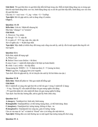 Giải thích: Thì quá khứ đơn và quá khứ tiếp diễn kết hợp trong câu: Diễn tả hành động đang xảy ra trong quá
khứ thì một hành động khác xen vào, hành động đang xảy ra chi thì quá khứ tiếp diễn, hành động xen vào chia
thì quá khứ đơn
Cấu trúc: S + was/ were + V_ing + when + S + Ved/bqt
Tạm dịch: Khi tôi gặp anh ta, anh ta đang sống ở London.
Chọn C.
Question: 11: B
Kiến thức: Liên từ / Mệnh đề nhượng bộ
Dâu hiệu “changes” và “remains”
Giải thích:
A. However: Tuy nhiện
B. though + S + V: mặc dù
D. in spite of + N/V-ing: mặc cho, mặc dù
Xét về nghĩa câu => B phù hợp nhất.
Tạm dịch: Mặc dùđã có nhiều thay đổi trong cuộc sống của anh ấy, anh ấy vẫn là một người đàn ông tốt với
mọi người.
Question 12:A
Kiến thức mệnh đề trạng ngữ
A. When I see
B. Before I have seen (before + thì đơn)
C.since I saw ( + mệnh đề chính phải ở thì hiện tại hoàn thành)
D. while I see ( while + thì tiếp diễn)
Trong tương lai: WHEN + S + V (hiện tại đơn), S + V (tương lai đơn)
When I see him, I will give him your regards.
Tạm dich: Khi tôi gặp anh ấy, tôi sẽ chuyển cho anh ấy lời hỏi thăm của cậu.)
Question 13: B
Kiến thức: Mệnh đề phân tử / Rút gọn mệnh đề đồng ngữ
Giải thích:
Khi 2 mệnh đề có cùng chủ ngữ (he) thì có thể rút gọn 1 trong 2 mệnh đề về dạng:
- V-ing / Having P2: nếu mệnh đề được rút gọn mang nghĩa chủ động
- P2 (quá khứ phân từ): nếu mệnh đề được rút gọn mang nghĩa bị động
Tạm dịch: Sau khi đọc hướng dẫn, anh ta giật lấy bình chữa cháy.
Question 14: C
A.imagery /'imiddʒəri/(n): hình ảnh, hình tượng
B.imaginable /i'mædʒinəbl/(a): có thể tưởng tượng được, có thể hình dung được
C.imaginary /i'mædʒinəri/(a): tưởng tượng, không có thực, ảo
D.imaginative /i'mædʒinətiv/(a): sáng tạo, giàu trí tưởng tượng
Căn cứ vào mạo từ “an” và danh từ “friend” nên vị trí trống cần một tính từ.
Tạm dịch: Những đứa con một thường tạo ra một người bạn tưởng tượng để chơi cùng
Question 15: A
 