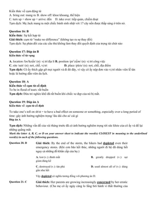 Kiến thức về cụm động từ
A. bring out: mang ra B. show off: khoe khoang, thể hiện
C. turn up = show up = arrive: đến D. take over: tiếp quản, chiếm đoạt
Tạm dịch: Mẹ Jack mang ra một chiếc bánh sinh nhật với 17 cây nến được thắp sáng ở trên nó.
Question 16: B
Kiến thức: Sự kết hợp từ
Giải thích: cụm từ “make no difference” (không tạo ra sự thay đổi)
Tạm dịch: Sự phản đổi của các cầu thủ không làm thay đổi quyết định của trọng tài chút nào
Question 17: Đáp án B
Kiến thức về từ vựng
A. location /ləʊ'keɪ∫n/ (n): vị trí địa lí B. position /pə’zɪ∫ən/ (n): vị trí công việc
C. site /sait/ (n): nơi, chỗ, vị trí D. place /pleis/ (n): nơi, chỗ, địa điểm
Tạm dịch: Cô ấy thích gặp gỡ mọi người và đi đó đây, vì vậy cô ấy nộp đơn vào vị trí nhân viên lễ tân
hoặc là hướng dẫn viên du lịch.
Question 18: A
Kiến thức về cụm từ cố định
To be in flood of tears: rất buồn
Tạm dịch: Đứa trẻ nghèo khổ đã rất buồn khi chiếc xe đẹp của nó bị mất.
Question 19: Đáp án A
Kiến thức về cụm từ cố định
To take one’s toll on sb/st = to have a bad effect on someone or something, especially over a long period of
time: gây ảnh hưởng nghiệm trọng/ lâu dài cho ai/ cái gì
Đáp án A
Tạm dịch: Những vấn đề của vài tháng trước đã có ảnh hưởng nghiêm trọng tới sức khỏe của cô ấy và để lại
những quầng mắt.
Mark the letter A, B, C, or D on your answer sheet to indicate the word(s) CLOSEST in meaning to the underlined
word(s) in each of the following questions.
Question 20. D Giải thích: By the end of the storm, the hikers had depleted even their
emergency stores. (Khi cơn bão kết thúc, những người đi bộ đã dùng hết
ngay cả những đồ khẩn cấp của họ.)
A. lost (v.): đánh mất B. greatly dropped (v.): sụt
giảm đáng kể
C. destroyed (v.): tàn phá D. used almost all of (v.): dùng
gần như hết
Vậy depleted có nghĩa tương đồng với phương án D.
Question 21. C Giải thích: Her parents are growing increasingly concerned by her erratic
behaviour. (Cha mẹ cô ấy ngày càng lo lắng bởi hành vi thất thường của
 