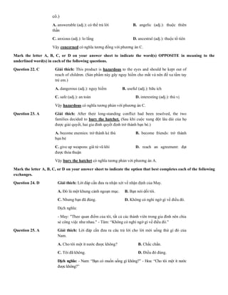 cô.)
A. answerable (adj.): có thể trả lời B. angelic (adj.): thuộc thiên
thần
C. anxious (adj.): lo lắng D. ancestral (adj.): thuộc tổ tiên
Vậy concerned có nghĩa tương đồng với phương án C.
Mark the letter A, B, C, or D on your answer sheet to indicate the word(s) OPPOSITE in meaning to the
underlined word(s) in each of the following questions.
Question 22. C Giải thích: This product is hazardous to the eyes and should be kept out of
reach of children. (Sản phẩm này gây nguy hiểm cho mắt và nên để xa tầm tay
trẻ em.)
A. dangerous (adj.): nguy hiểm B. useful (adj.): hữu ích
C. safe (adj.): an toàn D. interesting (adj.): thú vị
Vậy hazardous có nghĩa tương phản với phương án C.
Question 23. A Giải thích: After their long-standing conflict had been resolved, the two
families decided to bury the hatchet. (Sau khi cuộc xung đột lâu dài của họ
được giải quyết, hai gia đình quyết định trở thành bạn bè.)
A. become enemies: trở thành kẻ thù B. become friends: trở thành
bạn bè
C. give up weapons: giã từ vũ khí D. reach an agreement: đạt
được thỏa thuận
Vậy bury the hatchet có nghĩa tương phản với phương án A.
Mark the letter A, B, C, or D on your answer sheet to indicate the option that best completes each of the following
exchanges.
Question 24. D Giải thích: Lời đáp cần đưa ra nhận xét về nhận định của May.
A. Đó là một khung cảnh ngoạn mục. B. Bạn nói dối tôi.
C. Nhưng bạn đã đúng. D. Không có nghi ngờ gì về điều đó.
Dịch nghĩa:
- May: "Theo quan điểm của tôi, tất cả các thành viên trong gia đình nên chia
sẻ công việc như nhau." - Tâm: “Không có nghi ngờ gì về điều đó.”
Question 25. A Giải thích: Lời đáp cần đưa ra câu trả lời cho lời mời uống thứ gì đó của
Nam.
A. Cho tôi một ít nước được không? B. Chắc chắn.
C. Tôi đã không. D. Điều đó đúng.
Dịch nghĩa: - Nam: “Bạn có muốn uống gì không?” - Hoa: “Cho tôi một ít nước
được không?”
 