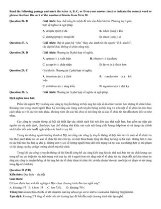 Read the following passage and mark the letter A, B, C, or D on your answer sheet to indicate the correct word or
phrase that best fits each of the numbered blanks from 26 to 30.
Question 26. B Giải thích: Sau chỗ trống là mệnh đề nên cần điền liên từ. Phương án B phù
hợp về nghĩa và ngữ pháp.
A. despite (prep.): dù B. when (conj.): khi
C. during (prep.): trong khi D. since (conj.): vì
Question 27. A Giải thích: Đại từ quan hệ “who” thay cho danh từ chỉ người “U.S. adults”,
các đại từ khác không có chức năng này.
Question 28. D Giải thích: Phương án D phù hợp về nghĩa.
A. appear (v.): xuất hiện B. obtain (v.): đạt được
C. accept (v.): chấp nhận D. favor (v.): thích hơn
Question 29. C Giải thích: Phương án C phù hợp về nghĩa.
A. intentions (n.): ý định B. conclusions (n.): kết
luận
C. initiatives (n.): sáng kiến D. signatures (n.): chữ ký
Question 30. A Giải thích: Phương án A phù hợp về nghĩa và ngữ pháp.
Dịch nghĩa toàn bài:
Phần lớn người Mỹ tin rằng các công ty truyền thông xã hội ủng hộ một số tổ chức tin tức hơn những tổ chức khác.
Khoảng tám trong mười người Hoa Kỳ nói rằng các trang web truyền thông xã hội ứng xử với một số tổ chức tin tức theo
cách khác so với các tổ chức khác, khoảng năm lần các bài chia sẻ nói rằng tất cả các tổ chức tin tức đều được đối xử như
nhau.
Các công ty truyền thông xã hội đã thiết lập các chính sách khi nói đến các nhà xuất bản, bao gồm ưu tiên các
nguồn tin tức nhất định, cấm hoặc hạn chế những nhà khác sản xuất nội dung chất lượng thấp hơn và sử dụng các chính
sách kiếm tiền của họ để ngăn chặn các hành vi cụ thể.
Trong số những người trưởng thành ở Mỹ nói rằng các công ty truyền thông xã hội đối xử với một số tổ chức tin
tức theo cách khác so với các tổ chức tin tức còn lại, có một thỏa thuận rộng rãi rằng họ ủng hộ ba loại: những đơn vị tạo
ra các bài báo thu hút sự chú ý, những đơn vị có số lượng người theo dõi trên mạng xã hội cao và những đơn vị mà phạm
vi nội dung của họ có lập trường chính trị nhất định.
Trong khi các công ty truyền thông xã hội lớn đã công bố các sáng kiến ủng hộ các nhà xuất bản tin tức chất lượng cao
trong nỗ lực cải thiện tin tức trên trang web của họ, thì ít người hơn nói rằng một số tổ chức tin tức được đối xử khác nhau tin
rằng các công ty truyền thông xã hội ủng hộ các tổ chức được tổ chức tốt, có tiêu chuẩn báo cáo cao hoặc có phạm vi nội dung
trung lập về chính trị.
Question 31 (VD)
Kiến thức: Đọc hiểu – chi tiết
Giải thích:
Có bao nhiêu học sinh tốt nghiệp ở Đức chọn chương trình đào tạo nghề này?
A. khoảng 1/3 B. ít hơn 1/3 C. hơn 75% D. khoảng 70%
Thông tin: around two-thirds of all students leaving school go on to start a vocational training programme.
Tạm dịch: khoảng 2/3 tổng số sinh viên rời trường học để bắt đầu một chương trình đào tạo nghề.
 