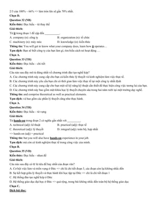 2/3 của 100% ~ 66% => làm tròn lên sẽ gần 70% nhất.
Chọn D.
Question 32 (NB)
Kiến thức: Đọc hiểu – từ thay thế
Giải thích:
Từ it trong đoạn 1 đề cập đến __________.
A. company (n): công ty B. organization (n): tổ chức
C. machinery (n): máy móc D. knowledge (n): kiến thức
Thông tin: You will get to know what your company does, learn how it operates…
Tạm dịch: Bạn sẽ biết công ty của bạn làm gì, tìm hiểu cách nó hoạt động …
Chọn A.
Question 33 (TH)
Kiến thức: Đọc hiểu – chi tiết
Giải thích:
Câu nào sau đây mô tả đúng nhất về chương trình đào tạo nghề kép?
A. Các chương trình này cung cấp cho bạn cả kiến thức lý thuyết và kinh nghiệm làm việc thực tế.
B. Các chương trình này yêu cầu bạn chỉ có thời gian làm việc thực tế tại một công ty nhất định
C. Các chương trình này cung cấp cho bạn một số kỹ năng kỹ thuật cần thiết để thực hiện công việc tương lai của bạn.
D. Các chương trình này bao gồm một khóa học lý thuyết chuyên sâu trong hai năm rưỡi tại một trường dạy nghề.
Thông tin: and comprise theoretical as well as practical elements.
Tạm dịch: và bao gồm các phần lý thuyết cũng như thực hành.
Chọn A.
Question 34 (TH)
Kiến thức: Đọc hiểu – từ vựng
Giải thích:
Từ hands-on trong đoạn 2 có nghĩa gần nhất với _________.
A. technical (adj): kĩ thuật B. practical (adj): thực tế
C. theoretical (adj): lý thuyết D. integral (adj): toàn bộ, hợp nhất
=> hands-on (adj) = practical
Thông tin: but you will also have hands-on experience in your job.
Tạm dịch: mà còn có kinh nghiệm thực tế trong công việc của mình.
Chọn B.
Question 35 (VD)
Kiến thức: Đọc hiểu – nhan đề
Giải thích:
Câu nào sau đây có lẽ là tiêu đề hay nhất của đoạn văn?
A. Cơ hội việc làm và triển vọng ở Đức => chỉ là chi tiết đoạn 3, các đoạn còn lại không nhắc đến
B. Sự kết hợp giữa lý thuyết và thực hành khi học tập tại Đức => chỉ là chi tiết đoạn 1
C. Hệ thống đào tạo nghề kép ở Đức
D. Hệ thống giáo dục đại học ở Đức => quá rộng, trong bài không nhắc đến toàn bộ hệ thống giáo dục
Chọn C.
Dịch bài đọc:
 