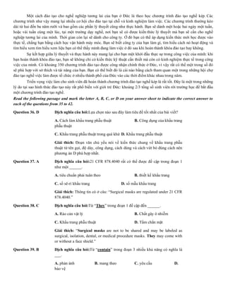 Một cách đào tạo cho nghề nghiệp tương lai của bạn ở Đức là theo học chương trình đào tạo nghề kép. Các
chương trình như vậy mang lại nhiều cơ hội cho đào tạo tại chỗ và kinh nghiệm làm việc. Các chương trình thường kéo
dài từ hai đến ba năm rưỡi và bao gồm các phần lý thuyết cũng như thực hành. Bạn sẽ dành một hoặc hai ngày một tuần,
hoặc vài tuần cùng một lúc, tại một trường dạy nghề, nơi bạn sẽ có được kiến thức lý thuyết mà bạn sẽ cần cho nghề
nghiệp tương lai của mình. Thời gian còn lại sẽ dành cho công ty. Ở đó bạn có thể áp dụng kiến thức mới học được vào
thực tế, chẳng hạn bằng cách học vận hành máy móc. Bạn sẽ biết công ty của bạn làm gì, tìm hiểu cách nó hoạt động và
tìm hiểu xem tìm hiểu xem liệu bạn có thể thấy mình đang làm việc ở đó sau khi hoàn thành khóa đào tạo hay không.
Sự kết hợp giữa lý thuyết và thực hành này mang lại cho bạn một khởi đầu thực sự trong công việc của mình: khi
bạn hoàn thành khóa đào tạo, bạn sẽ không chỉ có kiến thức kỹ thuật cần thiết mà còn có kinh nghiệm thực tế trong công
việc của mình. Có khoảng 350 chương trình đào tạo được công nhận chính thức ở Đức, vì vậy rất có thể một trong số đó
sẽ phù hợp với sở thích và tài năng của bạn. Bạn có thể biết đó là cái nào bằng cách tham quan một trong những hội chợ
đào tạo nghề việc làm được tổ chức ở nhiều thành phố của Đức vào các thời điểm khác nhau trong năm.
Triển vọng việc làm cho sinh viên đã hoàn thành chương trình đào tạo nghề kép là rất tốt. Đây là một trong những
lý do tại sao hình thức đào tạo này rất phổ biến với giới trẻ Đức: khoảng 2/3 tổng số sinh viên rời trường học để bắt đầu
một chương trình đào tạo nghề.
Read the following passage and mark the letter A, B, C, or D on your answer sheet to indicate the correct answer to
each of the questions from 35 to 42.
Question 36. D Dịch nghĩa câu hỏi:Lựa chọn nào sau đây làm tiêu đề tốt nhất của bài viết?
A. Cách làm khẩu trang phẫu thuật B. Công dụng của khẩu trang
phẫu thuật
C. Khẩu trang phẫu thuật trong quá khứ D. Khẩu trang phẫu thuật
Giải thích: Đoạn văn chủ yếu nói về kiến thức chung về khẩu trang phẫu
thuật từ tên gọi, độ dày, công dụng, cách dùng và cách vứt bỏ đúng cách nên
phương án D phù hợp nhất.
Question 37. A Dịch nghĩa câu hỏi:21 CFR 878.4040 rất có thể được đề cập trong đoạn 1
như một ______.
A. tiêu chuẩn phải tuân theo B. thiết kế khẩu trang
C. số sê-ri khẩu trang D. số mẫu khẩu trang
Giải thích: Thông tin có ở câu: “Surgical masks are regulated under 21 CFR
878.4040.”
Question 38. C Dịch nghĩa câu hỏi:Từ “They” trong đoạn 1 đề cập đến ______.
A. Rào cản vật lý B. Chất gây ô nhiễm
C. Khẩu trang phẫu thuật D. Tấm chắn mặt
Giải thích: “Surgical masks are not to be shared and may be labeled as
surgical, isolation, dental, or medical procedure masks. They may come with
or without a face shield.”
Question 39. B Dịch nghĩa câu hỏi:Từ “contain” trong đoạn 3 nhiều khả năng có nghĩa là
___.
A. phản ánh B. mang theo C. yêu cầu D.
bảo vệ
 