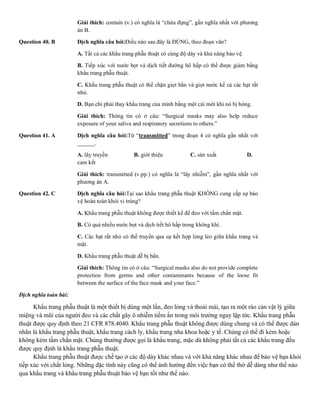 Giải thích: contain (v.) có nghĩa là “chứa đựng”, gần nghĩa nhất với phương
án B.
Question 40. B Dịch nghĩa câu hỏi:Điều nào sau đây là ĐÚNG, theo đoạn văn?
A. Tất cả các khẩu trang phẫu thuật có cùng độ dày và khả năng bảo vệ.
B. Tiếp xúc với nước bọt và dịch tiết đường hô hấp có thể được giảm bằng
khẩu trang phẫu thuật.
C. Khẩu trang phẫu thuật có thể chặn giọt bắn và giọt nước kể cả các hạt rất
nhỏ.
D. Bạn chỉ phải thay khẩu trang của mình bằng một cái mới khi nó bị hỏng.
Giải thích: Thông tin có ở câu: “Surgical masks may also help reduce
exposure of your saliva and respiratory secretions to others.”
Question 41. A Dịch nghĩa câu hỏi:Từ “transmitted” trong đoạn 4 có nghĩa gần nhất với
______.
A. lây truyền B. giới thiệu C. sản xuất D.
cam kết
Giải thích: transmitted (v.pp.) có nghĩa là “lây nhiễm”, gần nghĩa nhất với
phương án A.
Question 42. C Dịch nghĩa câu hỏi:Tại sao khẩu trang phẫu thuật KHÔNG cung cấp sự bảo
vệ hoàn toàn khỏi vi trùng?
A. Khẩu trang phẫu thuật không được thiết kế để đeo với tấm chắn mặt.
B. Có quá nhiều nước bọt và dịch tiết hô hấp trong không khí.
C. Các hạt rất nhỏ có thể truyền qua sự kết hợp lỏng lẻo giữa khẩu trang và
mặt.
D. Khẩu trang phẫu thuật dễ bị bẩn.
Giải thích: Thông tin có ở câu: “Surgical masks also do not provide complete
protection from germs and other contaminants because of the loose fit
between the surface of the face mask and your face.”
Dịch nghĩa toàn bài:
Khẩu trang phẫu thuật là một thiết bị dùng một lần, đeo lỏng và thoải mái, tạo ra một rào cản vật lý giữa
miệng và mũi của người đeo và các chất gây ô nhiễm tiềm ẩn trong môi trường ngay lập tức. Khẩu trang phẫu
thuật được quy định theo 21 CFR 878.4040. Khẩu trang phẫu thuật không được dùng chung và có thể được dán
nhãn là khẩu trang phẫu thuật, khẩu trang cách ly, khẩu trang nha khoa hoặc y tế. Chúng có thể đi kèm hoặc
không kèm tấm chắn mặt. Chúng thường được gọi là khẩu trang, mặc dù không phải tất cả các khẩu trang đều
được quy định là khẩu trang phẫu thuật.
Khẩu trang phẫu thuật được chế tạo ở các độ dày khác nhau và với khả năng khác nhau để bảo vệ bạn khỏi
tiếp xúc với chất lỏng. Những đặc tính này cũng có thể ảnh hưởng đến việc bạn có thể thở dễ dàng như thế nào
qua khẩu trang và khẩu trang phẫu thuật bảo vệ bạn tốt như thế nào.
 