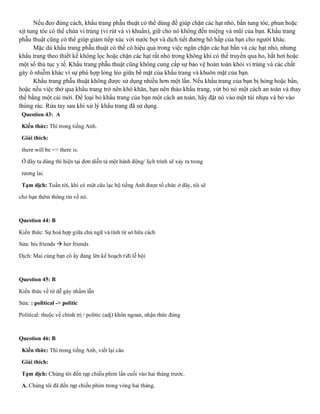 Nếu đeo đúng cách, khẩu trang phẫu thuật có thể dùng để giúp chặn các hạt nhỏ, bắn tung tóe, phun hoặc
xịt tung tóe có thể chứa vi trùng (vi rút và vi khuẩn), giữ cho nó không đến miệng và mũi của bạn. Khẩu trang
phẫu thuật cũng có thể giúp giảm tiếp xúc với nước bọt và dịch tiết đường hô hấp của bạn cho người khác.
Mặc dù khẩu trang phẫu thuật có thể có hiệu quả trong việc ngăn chặn các hạt bắn và các hạt nhỏ, nhưng
khẩu trang theo thiết kế không lọc hoặc chặn các hạt rất nhỏ trong không khí có thể truyền qua ho, hắt hơi hoặc
một số thủ tục y tế. Khẩu trang phẫu thuật cũng không cung cấp sự bảo vệ hoàn toàn khỏi vi trùng và các chất
gây ô nhiễm khác vì sự phù hợp lỏng lẻo giữa bề mặt của khẩu trang và khuôn mặt của bạn.
Khẩu trang phẫu thuật không được sử dụng nhiều hơn một lần. Nếu khẩu trang của bạn bị hỏng hoặc bẩn,
hoặc nếu việc thở qua khẩu trang trở nên khó khăn, bạn nên tháo khẩu trang, vứt bỏ nó một cách an toàn và thay
thế bằng một cái mới. Để loại bỏ khẩu trang của bạn một cách an toàn, hãy đặt nó vào một túi nhựa và bỏ vào
thùng rác. Rửa tay sau khi xử lý khẩu trang đã sử dụng.
Question 43: A
Kiến thức: Thì trong tiếng Anh.
Giải thích:
there will be => there is.
Ở đây ta dùng thì hiện tại đơn diễn tả một hành động/ lịch trình sẽ xảy ra trong
tương lai.
Tạm dịch: Tuần tới, khi có một câu lạc bộ tiếng Anh được tổ chức ở đây, tôi sẽ
cho bạn thêm thông tin về nó.
Question 44: B
Kiến thức: Sự hoà hợp giữa chủ ngữ và tính từ sở hữu cách
Sửa: his friends → her friends
Dịch: Mai cùng bạn cô ấy đang lên kế hoạch tđi lễ hội
Question 45: B
Kiến thức về từ dễ gây nhầm lẫn
Sửa: : political -> politic
Political: thuộc về chính trị / politic (adj) khôn ngoan, nhận thức đúng
Question 46: B
Kiến thức: Thì trong tiếng Anh, viết lại câu
Giải thích:
Tạm dịch: Chúng tôi đến rạp chiếu phim lần cuối vào hai tháng trước.
A. Chúng tôi đã đến rạp chiếu phim trong vòng hai tháng.
 