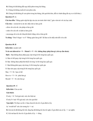 B. Chúng tôi đã không đến rạp chiếu phim trong hai tháng.
C. Chúng tôi không muốn đi xem phim nữa.
D. Chúng tôi đã không đi xem phim trong hai tháng, (thì quá khứ đơn, diễn tả hành động đã xảy ra và kết thúc.)
Question 47: A
Câu ban đầu: “Đừng quên nộp bài tập của các em trước thứ 6 nhé,” giáo viên nói với các học sinh.
Cấu trúc: - remind sb to do sth: nhắc nhở ai làm gì đó
- allow sb to do sth: cho phép ai làm gì đó
- order sb to do sth: ra lệnh ai làm gì đó
- encourage sb to do sth: khuyến khích/ động viên ai làm gì đó
Ta dùng: “Don’t forget + to V “Đừng quên làm gì đó” để đưa ra lời nhắc nhở đối với ai đó
Question 48: B
Kiến thức: modal verb
To be not allowed to + V – Mustn’t + V + St : không được phép làm gì ( chỉ sự cấm đoán)
Dịch : Bạn không được phép quay cóp trong kì thi trung học quốc gia.
A. Bạn có thể quay cóp trong kì thi trung học quốc gia.
B. Bạn không được phép hút thuốc lá trong kì thi trung học quốc gia
C. Bạn không phải quay cóp trong kì thi trung học quốc gia
D. Bạn nên quay cóp trong kì thi trung học quốc gia
May + V +St : bạn có thể
Have to + V + St : phải làm gì
Should + V + St: nên làm gì
Question 49: C
Kiến thức: Câu ao ước
Giải thích:
If only + S+ Ved (giá mà): ước cho hiện tại
If only S+ had +P2 (giá mà): ước cho quá khứ
Tạm dịch: Tôi thực sự tiếc vì bạn chưa kể cho tôi về gia đình cô ấy
A. “would tell” ước cho tương lai => sai
B. Giá mà tôi đã không hối tiếc rằng bạn đã không kể cho tôi nghe về gia đình của cô ấy. => sai nghĩa
C. Giá mà bạn kể cho tôi về gia đình cô ấy. => đúng
 