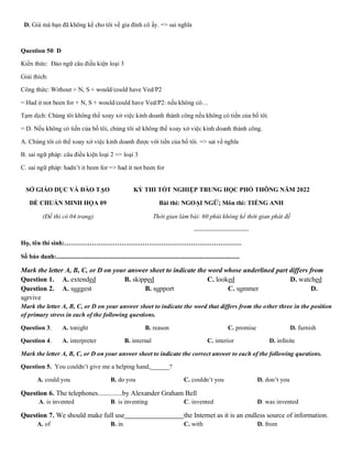 D. Giá mà bạn đã không kể cho tôi về gia đình cô ấy. => sai nghĩa
Question 50: D
Kiến thức: Đảo ngữ câu điều kiện loại 3
Giải thích:
Công thức: Without + N, S + would/could have Ved/P2
= Had it not been for + N, S + would/could have Ved/P2: nếu không có…
Tạm dịch: Chúng tôi không thể xoay xở việc kinh doanh thành công nếu không có tiền của bố tôi.
= D. Nếu không có tiền của bố tôi, chúng tôi sẽ không thể xoay xở việc kinh doanh thành công.
A. Chúng tôi có thể xoay xở việc kinh doanh được với tiền của bố tôi. => sai về nghĩa
B. sai ngữ pháp: câu điều kiện loại 2 => loại 3
C. sai ngữ pháp: hadn’t it been for => had it not been for
SỞ GIÁO DỤC VÀ ĐÀO TẠO
ĐỀ CHUẨN MINH HỌA 09
(Đề thi có 04 trang)
KỲ THI TỐT NGHIỆP TRUNG HỌC PHỔ THÔNG NĂM 2022
Bài thi: NGOẠI NGỮ; Môn thi: TIẾNG ANH
Thời gian làm bài: 60 phút không kể thời gian phát đề
--------------------------
Họ, tên thí sinh:…………………………………………………………………………
Số báo danh:....................................................................................................................
Mark the letter A, B, C, or D on your answer sheet to indicate the word whose underlined part differs from
Question 1. A. extended B. skipped C. looked D. watched
Question 2. A. suggest B. support C. summer D.
survive
Mark the letter A, B, C, or D on your answer sheet to indicate the word that differs from the other three in the position
of primary stress in each of the following questions.
Question 3. A. tonight B. reason C. promise D. furnish
Question 4. A. interpreter B. internal C. interior D. infinite
Mark the letter A, B, C, or D on your answer sheet to indicate the correct answer to each of the following questions.
Question 5. You couldn’t give me a helping hand,______?
A. could you B. do you C. couldn’t you D. don’t you
Question 6. The telephones..............by Alexander Graham Bell
A. is invented B. is inventing C. invented D. was invented
Question 7. We should make full use the Internet as it is an endless source of information.
A. of B. in C. with D. from
 