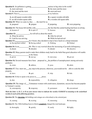 Question 8. Air pollution is getting serious in big cities in the world.'
A. more and more B. the more and the more
C. the most and the most D. most and most
Question 9. There is in my bedroom.
A. an old square wooden table B. a square wooden old table
C. an old wooden square table D. a wooden old square table
Question 10: When we came in, they ……the meal for us.
A. prepared B. prepare C.preparing D. were preparing
Question 11: The house felt terribly cold the fact that the central heating had been on all day.
A. because of B. in spite of C. because D. although
.Question 12: , he will tell us about the match.
A. When he arrives B. After he arrived
C. Until he was arriving D. While he had arrived
Question 13:: for 4 hours, they decided to stop to have lunch at a cheap restaurant.
A. Having been walked B. Having walked C. Walking D. Walked
Question 14:As an Mr. Pike is very worried about the increasing of juvenile delinquency.
A.educate B. education C.educator D. educative
Question 15. Many parents tend to make their children study hard in the belief that good education will enable
them to in the future.
A. get on B. turn up C. turn away D. get out
Question 16. Several measures have been proposed to the problem of unemployment among university
graduates.
A. create. B. address. C. pose. D. admit.
Question 17. You must not any step in the process; otherwise, you would not be able to cook the dish
properly.
A. leave. B. quit. C. skip. D. hide.
Question 18: I'd like to speak to the person in_______please.
A. duty B. responsibility C. obligation D. charge
Question 19: The image of Vietnamese women with creativeness, dynamism, success has become popular
in Vietnam’s society.
A. contemporary B. temporary C. permanent D. conventional
Mark the letter A, B, C, or D on your answer sheet to indicate the word(s) CLOSEST in meaning to the underlined
word(s) in each of the following questions.
Question 20: The charming old buildings and cottages are a throwback to the colonial past.
A. cunning B. exciting C. interesting D. fascinating
Question 21: The 1960s building boom in Zürich completely changed the rural landscape.
A. thoroughly B. quickly C. easily D. highly
 