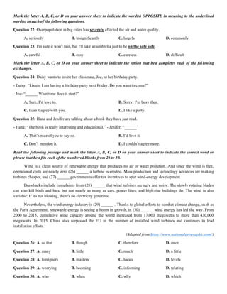Mark the letter A, B, C, or D on your answer sheet to indicate the word(s) OPPOSITE in meaning to the underlined
word(s) in each of the following questions.
Question 22: Overpopulation in big cities has severely affected the air and water quality.
A. seriously B. insignificantly C. largely D. commonly
Question 23: I'm sure it won't rain, but I'll take an umbrella just to be on the safe side.
A. careful B. easy C. careless D. difficult
Mark the letter A, B, C, or D on your answer sheet to indicate the option that best completes each of the following
exchanges.
Question 24: Daisy wants to invite her classmate, Joe, to her birthday party.
- Daisy: “Listen, I am having a birthday party next Friday. Do you want to come?”
- Joe: “______ What time does it start?”
A. Sure, I’d love to. B. Sorry. I’m busy then.
C. I can’t agree with you. D. I like a party.
Question 25: Hana and Jenifer are talking about a book they have just read.
- Hana: “The book is really interesting and educational.” - Jenifer: “______”
A. That’s nice of you to say so. B. I’d love it.
C. Don’t mention it. D. I couldn’t agree more.
Read the following passage and mark the letter A, B, C, or D on your answer sheet to indicate the correct word or
phrase that best fits each of the numbered blanks from 26 to 30.
Wind is a clean source of renewable energy that produces no air or water pollution. And since the wind is free,
operational costs are nearly zero (26) ______ a turbine is erected. Mass production and technology advances are making
turbines cheaper, and (27) ______ governments offer tax incentives to spur wind-energy development.
Drawbacks include complaints from (28) ______ that wind turbines are ugly and noisy. The slowly rotating blades
can also kill birds and bats, but not nearly as many as cars, power lines, and high-rise buildings do. The wind is also
variable: If it's not blowing, there's no electricity generated.
Nevertheless, the wind energy industry is (29) ______ . Thanks to global efforts to combat climate change, such as
the Paris Agreement, renewable energy is seeing a boom in growth, in (30) ______ wind energy has led the way. From
2000 to 2015, cumulative wind capacity around the world increased from 17,000 megawatts to more than 430,000
megawatts. In 2015, China also surpassed the EU in the number of installed wind turbines and continues to lead
installation efforts.
(Adapted from https://www.nationalgeographic.com/)
Question 26: A. so that B. though C. therefore D. once
Question 27: A. many B. little C. much D. a little
Question 28: A. foreigners B. masters C. locals D. levels
Question 29: A. worrying B. booming C. informing D. relating
Question 30: A. who B. when C. why D. which
 