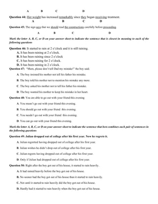 A B C D
Question 44: Her weight has increased remarkably since they began receiving treatment.
A B C D
Question 45: The sign says that we should read the constructions carefully before proceeding.
A B C D
Mark the letter A, B, C, or D on your answer sheet to indicate the sentence that is closest in meaning to each of the
following questions
Question 46: It started to rain at 2 o’clock and it is still raining.
A. It has been raining at 2 o’clock.
B. It has been raining since 2 o’clock
C. It has been raining for 2 o’clock.
D. It has been raining in 2 o’clock.
Question 47: “Mum, please don’t tell Dad my mistake!” the boy said.
A. The boy insisted his mother not tell his father his mistake.
B. The boy told his mother not to mention his mistake any more.
C. The boy asked his mother not to tell his father his mistake.
D. The boy wanted his mother to keep his mistake in her heart.
Question 48: You are able to go out with your friend this evening
A. You musn’t go out with your friend this evening.
B. You should go out with your friend this evening.
C. You needn’t go out with your friend this evening.
D. You can go out with your friend this evening.
Mark the letter A, B, C, or D on your answer sheet to indicate the sentence that best combines each pair of sentences in
the following questions
Question 49: Julian dropped out of college after his first year. Now he regrets it.
A. Julian regretted having dropped out of college after his first year.
B. Julian wishes he didn’t drop out of college after his first year.
C. Julian regrets having dropped out of college after his first year.
D. Only if Julian had dropped out of college after his first year.
Question 50: Right after the boy got out of his house, it started to rain heavily.
A. It had rained heavily before the boy got out of his house.
B. No sooner had the boy got out of his house than it started to rain heavily.
C. Not until it started to rain heavily did the boy got out of his house.
D. Hardly had it started to rain heavily when the boy got out of his house.
 