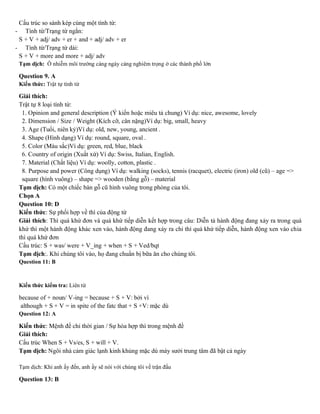 Cấu trúc so sánh kép cùng một tính từ:
- Tính từ/Trạng từ ngắn:
S + V + adj/ adv + er + and + adj/ adv + er
- Tính từ/Trạng từ dài:
S + V + more and more + adj/ adv
Tạm dịch: Ô nhiễm môi trường càng ngày càng nghiêm trọng ở các thành phố lớn
Question 9. A
Kiến thức: Trật tự tính từ
Giải thích:
Trật tự 8 loại tính từ:
1. Opinion and general description (Ý kiến hoặc miêu tả chung) Ví dụ: nice, awesome, lovely
2. Dimension / Size / Weight (Kích cỡ, cân nặng)Ví dụ: big, small, heavy
3. Age (Tuổi, niên kỷ)Ví dụ: old, new, young, ancient .
4. Shape (Hình dạng) Ví dụ: round, square, oval .
5. Color (Màu sắc)Ví dụ: green, red, blue, black
6. Country of origin (Xuất xứ) Ví dụ: Swiss, Italian, English.
7. Material (Chất liệu) Ví dụ: woolly, cotton, plastic .
8. Purpose and power (Công dụng) Ví dụ: walking (socks), tennis (racquet), electric (iron) old (cũ) – age =>
square (hình vuông) – shape => wooden (bằng gỗ) – material
Tạm dịch: Có một chiếc bàn gỗ cũ hình vuông trong phòng của tôi.
Chọn A
Question 10: D
Kiến thức: Sự phối hợp về thì của động từ
Giải thích: Thì quá khứ đơn và quá khứ tiếp diễn kết hợp trong câu: Diễn tả hành động đang xảy ra trong quá
khứ thì một hành động khác xen vào, hành động đang xảy ra chi thì quá khứ tiếp diễn, hành động xen vào chia
thì quá khứ đơn
Cấu trúc: S + was/ were + V_ing + when + S + Ved/bqt
Tạm dịch:. Khi chúng tôi vào, họ đang chuẩn bị bữa ăn cho chúng tôi.
Question 11: B
Kiến thức kiểm tra: Liên từ
because of + noun/ V-ing = because + S + V: bởi vì
although + S + V = in spite of the fatc that + S +V: mặc dù
Question 12: A
Kiến thức: Mệnh đề chỉ thời gian / Sự hòa hợp thì trong mệnh đề
Giải thích:
Cấu trúc When S + Vs/es, S + will + V.
Tạm dịch: Ngôi nhà cảm giác lạnh kinh khủng mặc dù máy sưởi trung tâm đã bật cả ngày
Tạm dịch: Khi anh ấy đến, anh ấy sẽ nói với chúng tôi về trận đấu
Question 13: B
 