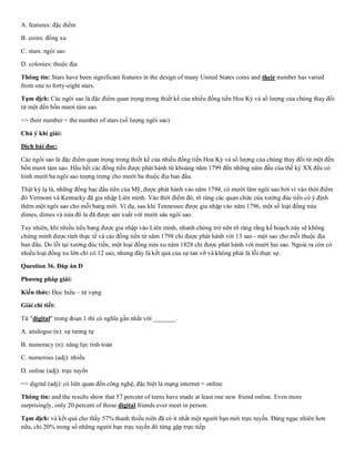 A. features: đặc điểm
B. coins: đồng xu
C. stars: ngôi sao
D. colonies: thuộc địa
Thông tin: Stars have been significant features in the design of many United States coins and their number has varied
from one to forty-eight stars.
Tạm dịch: Các ngôi sao là đặc điểm quan trọng trong thiết kế của nhiều đồng tiền Hoa Kỳ và số lượng của chúng thay đổi
từ một đến bốn mươi tám sao.
=> their number = the number of stars (số lượng ngôi sao)
Chú ý khi giải:
Dịch bài đọc:
Các ngôi sao là đặc điểm quan trọng trong thiết kế của nhiều đồng tiền Hoa Kỳ và số lượng của chúng thay đổi từ một đến
bốn mươi tám sao. Hầu hết các đồng tiền được phát hành từ khoảng năm 1799 đến những năm đầu của thế kỷ XX đều có
hình mười ba ngôi sao tượng trưng cho mười ba thuộc địa ban đầu.
Thật kỳ lạ là, những đồng bạc đầu tiên của Mỹ, được phát hành vào năm 1794, có mười lăm ngôi sao bởi vì vào thời điểm
đó Vermont và Kentucky đã gia nhập Liên minh. Vào thời điểm đó, rõ ràng các quan chức của xưởng đúc tiền có ý định
thêm một ngôi sao cho mỗi bang mới. Ví dụ, sau khi Tennessee được gia nhập vào năm 1796, một số loại đồng nửa
dimes, dimes và nửa đô la đã được sản xuất với mười sáu ngôi sao.
Tuy nhiên, khi nhiều tiểu bang được gia nhập vào Liên minh, nhanh chóng trở nên rõ ràng rằng kế hoạch này sẽ không
chứng minh được tính thực tế và các đồng tiền từ năm 1798 chỉ được phát hành với 13 sao - một sao cho mỗi thuộc địa
ban đầu. Do lỗi tại xưởng đúc tiền, một loại đồng nửa xu năm 1828 chỉ được phát hành với mười hai sao. Ngoài ra còn có
nhiều loại đồng xu lớn chỉ có 12 sao, nhưng đây là kết quả của sự tan vỡ và không phải là lỗi thực sự.
Question 36. Đáp án D
Phương pháp giải:
Kiến thức: Đọc hiểu – từ vựng
Giải chi tiết:
Từ "digital" trong đoạn 1 thì có nghĩa gần nhất với _______.
A. analogue (n): sự tương tự
B. numeracy (n): năng lực tính toán
C. numerous (adj): nhiều
D. online (adj): trực tuyến
=> digital (adj): có liên quan đến công nghệ, đặc biệt là mạng internet = online
Thông tin: and the results show that 57 percent of teens have made at least one new friend online. Even more
surprisingly, only 20 percent of those digital friends ever meet in person.
Tạm dịch: và kết quả cho thấy 57% thanh thiếu niên đã có ít nhất một người bạn mới trực tuyến. Đáng ngạc nhiên hơn
nữa, chỉ 20% trong số những người bạn trực tuyến đó từng gặp trực tiếp.
 
