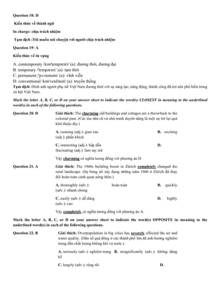 Question 18: D
Kiến thức về thành ngữ
In charge: chịu trách nhiệm
Tạm dịch :Tôi muốn nói chuyện với người chịu trách nhiệm
Question 19: A
Kiến thức về từ vựng
A. contemporary /kən'tempərəri/ (a): đương thời, đương đại
B. temporary /'tempərəri/ (a): tạm thời
C. permanent /'pɜːmənənt/ (a): vĩnh viễn
D. conventional /kən'venfənəl/ (a): truyền thống
Tạm dịch: Hình ảnh người phụ nữ Việt Nam đương thời với sự sáng tạo, năng động, thành công đã trở nên phổ biến trong
xã hội Việt Nam.
Mark the letter A, B, C, or D on your answer sheet to indicate the word(s) CLOSEST in meaning to the underlined
word(s) in each of the following questions.
Question 20. D Giải thích: The charming old buildings and cottages are a throwback to the
colonial past. (Các tòa nhà cũ và nhà tranh duyên dáng là một sự trở lại quá
khứ thuộc địa.)
A. cunning (adj.): gian xảo B. exciting
(adj.): phấn khích
C. interesting (adj.): hấp dẫn D.
fascinating (adj.): làm say mê
Vậy charming có nghĩa tương đồng với phương án D
Question 21. A Giải thích: The 1960s building boom in Zürich completely changed the
rural landscape. (Sự bùng nổ xây dựng những năm 1960 ở Zürich đã thay
đổi hoàn toàn cảnh quan nông thôn.)
A. thoroughly (adv.): hoàn toàn B. quickly
(adv.): nhanh chóng
C. easily (adv.): dễ dàng D. highly
(adv.): cao
Vậy completely có nghĩa tương đồng với phương án A.
Mark the letter A, B, C, or D on your answer sheet to indicate the word(s) OPPOSITE in meaning to the
underlined word(s) in each of the following questions.
Question 22. B Giải thích: Overpopulation in big cities has severely affected the air and
water quality. (Dân số quá đông ở các thành phố lớn đã ảnh hưởng nghiêm
trọng đến chất lượng không khí và nước.)
A. seriously (adv.): nghiêm trọng B. insignificantly (adv.): không đáng
kể
C. largely (adv.): rộng rãi D.
 