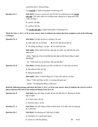 commonly (adv.): thông thường
Vậy severely có nghĩa tương phản với phương án B.
Question 23. C Giải thích: I'm sure it won't rain, but I'll take an umbrella just to be on the
safe side. (Tôi chắc chắn trời sẽ không mưa, nhưng tôi sẽ mang một chiếc
ô cho cẩn thận.)
A. careful: cẩn thận B. easy: d
C. careless: bất cẩn D. difficu
Vậy on the safe side có nghĩa tương phản với phương án C.
Mark the letter A, B, C, or D on your answer sheet to indicate the option that best completes each of the following
exchanges.
Question 24. A Giải thích: Lời đáp cần đưa ra sự đồng ý lời mời.
A. Chắc chắn rồi, tôi rất thích. B. Xin lỗi. Khi đó tôi bận rồi.
C. Tôi không thể đồng ý với bạn. D. Tôi thích bữa tiệc.
Dịch nghĩa: Daisy muốn mời bạn cùng lớp của mình, Joe, đến bữa tiệc sinh
nhật của cô.
- Daisy: “Nghe này, tôi sẽ có một bữa tiệc sinh nhật vào thứ Sáu tới. Bạn có muốn
đến không?”
- Joe: “Chắc chắn rồi, tôi rất thích. Mấy giờ bắt đầu?"
Question 25. D Giải thích: Lời đáp cần đưa ra ý kiến về nhận xét về cuốn sách của Hana.
A. Bạn thật tử tế khi nói vậy. B. Tôi yê
C. Đừng đề cập đến nó. D. Tôi kh
Dịch nghĩa: Hana và Jenifer đang nói về một cuốn sách họ vừa đọc.
- Hana: “Cuốn sách thực sự thú vị và mang tính giáo dục.”
- Jenifer: “Tôi không thể đồng ý nhiều hơn.”
Read the following passage and mark the letter A, B, C, or D on your answer sheet to indicate the correct word or
phrase that best fits each of the numbered blanks from 26 to 30.
Question 26. D Giải thích: Sau chỗ trống là mệnh đề nên cần điền liên từ. Phương án D phù
hợp về nghĩa.
A. so that (conj.): để mà B. though
C. therefore (adv.): do đó D. once (
Question 27. A Giải thích: Sau chỗ trống là danh từ đếm được ở số nhiều nên chỉ phương
án A phù hợp.
Question 28. C Giải thích: Chỉ phương án C phù hợp về nghĩa.
A. foreigners (n.): người nước ngoài B. master
C. locals (n.): dân địa phương D. levels
 