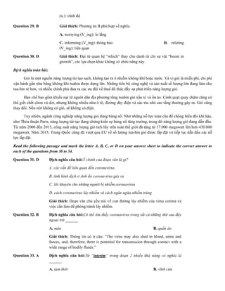 (n.): trình độ
Question 29. B Giải thích: Phương án B phù hợp về nghĩa.
A. worrying (V_ing): lo lắng B. boomi
C. informing (V_ing): thông báo D. relating
(V_ing): liên quan
Question 30. D Giải thích: Đại từ quan hệ “which” thay cho danh từ chỉ sự vật “boom in
growth”, các lựa chọn khác không có chức năng này.
Dịch nghĩa toàn bài:
Gió là một nguồn năng lượng tái tạo sạch, không tạo ra ô nhiễm không khí hoặc nước. Và vì gió là miễn phí, chi phí
vận hành gần như bằng không khi tuabin được dựng lên. Những tiến bộ công nghệ và sản xuất số lượng lớn đang làm cho
tua-bin rẻ hơn, và nhiều chính phủ đưa ra các ưu đãi về thuế để thúc đẩy sự phát triển năng lượng gió.
Hạn chế bao gồm khiếu nại từ người dân địa phương rằng tuabin gió xấu xí và ồn ào. Cánh quạt quay chậm cũng có
thể giết chết chim và dơi, nhưng không nhiều như ô tô, đường dây điện và các tòa nhà cao tầng thường gây ra. Gió cũng
thay đổi: Nếu trời không có gió, sẽ không có điện.
Tuy nhiên, ngành công nghiệp năng lượng gió đang bùng nổ. Nhờ những nỗ lực toàn cầu để chống biến đổi khí hậu,
như Thỏa thuận Paris, năng lượng tái tạo đang chứng kiến sự bùng nổ tăng trưởng, trong đó năng lượng gió đang dẫn đầu.
Từ năm 2000 đến 2015, công suất năng lượng gió tích lũy trên toàn thế giới đã tăng từ 17.000 megawatt lên hơn 430.000
megawatt. Năm 2015, Trung Quốc cũng đã vượt qua EU về số lượng tua-bin gió được lắp đặt và tiếp tục dẫn đầu các nỗ
lực lắp đặt.
Read the following passage and mark the letter A, B, C, or D on your answer sheet to indicate the correct answer to
each of the questions from 30 to 34.
Question 31. D Dịch nghĩa câu hỏi:Ý chính của đoạn văn là gì?
A. các vấn đề liên quan đến coronavirus
B. tình hình dịch ở Anh do coronavirus gây ra
C. lời khuyên cho những người bị nhiễm coronavirus
D. cách coronavirus lây nhiễm và cách ngăn ngừa nhiễm trùng
Giải thích: Đoạn văn chủ yếu nói về con đường lây nhiễm của virus corona và
việc cần làm để phòng tránh lây nhiễm.
Question 32. B Dịch nghĩa câu hỏi:Có thể tìm thấy coronavirus trong tất cả những thứ sau đây
ngoại trừ ______.
A. máu B. quần áo C. nước tiể
Giải thích: Thông tin có ở câu: “The virus may also shed in blood, urine and
faeces, and, therefore, there is potential for transmission through contact with a
wide range of bodily fluids.”
Question 33. A Dịch nghĩa câu hỏi:Từ “interim” trong đoạn 2 nhiều khả năng có nghĩa là
______.
A. tạm thời B. vĩnh cửu C. vĩnh viễ
 