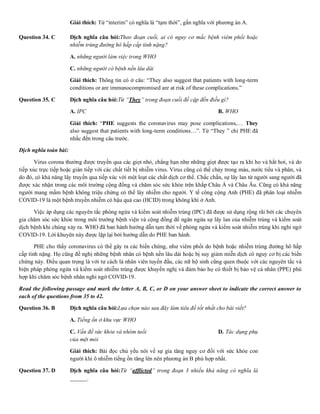 Giải thích: Từ “interim” có nghĩa là “tạm thời”, gần nghĩa với phương án A.
Question 34. C Dịch nghĩa câu hỏi:Theo đoạn cuối, ai có nguy cơ mắc bệnh viêm phổi hoặc
nhiễm trùng đường hô hấp cấp tính nặng?
A. những người làm việc trong WHO B. nhân viên Y
C. những người có bệnh nền lâu dài D. nhân viên tu
Giải thích: Thông tin có ở câu: “They also suggest that patients with long-term
conditions or are immunocompromised are at risk of these complications.”
Question 35. C Dịch nghĩa câu hỏi:Từ “They” trong đoạn cuối đề cập đến điều gì?
A. IPC B. WHO C. PHE
Giải thích: “PHE suggests the coronavirus may pose complications,… They
also suggest that patients with long-term conditions…”. Từ “They ” chỉ PHE đã
nhắc đến trong câu trước.
Dịch nghĩa toàn bài:
Virus corona thường được truyền qua các giọt nhỏ, chẳng hạn như những giọt được tạo ra khi ho và hắt hơi, và do
tiếp xúc trực tiếp hoặc gián tiếp với các chất tiết bị nhiễm virus. Virus cũng có thể chảy trong máu, nước tiểu và phân, và
do đó, có khả năng lây truyền qua tiếp xúc với một loạt các chất dịch cơ thể. Chắc chắn, sự lây lan từ người sang người đã
được xác nhận trong các môi trường cộng đồng và chăm sóc sức khỏe trên khắp Châu Á và Châu Âu. Cũng có khả năng
người mang mầm bệnh không triệu chứng có thể lây nhiễm cho người. Y tế công cộng Anh (PHE) đã phân loại nhiễm
COVID-19 là một bệnh truyền nhiễm có hậu quả cao (HCID) trong không khí ở Anh.
Việc áp dụng các nguyên tắc phòng ngừa và kiểm soát nhiễm trùng (IPC) đã được sử dụng rộng rãi bởi các chuyên
gia chăm sóc sức khỏe trong môi trường bệnh viện và cộng đồng để ngăn ngừa sự lây lan của nhiễm trùng và kiểm soát
dịch bệnh khi chúng xảy ra. WHO đã ban hành hướng dẫn tạm thời về phòng ngừa và kiểm soát nhiễm trùng khi nghi ngờ
COVID-19. Lời khuyên này được lặp lại bởi hướng dẫn do PHE ban hành.
PHE cho thấy coronavirus có thể gây ra các biến chứng, như viêm phổi do bệnh hoặc nhiễm trùng đường hô hấp
cấp tính nặng. Họ cũng đề nghị những bệnh nhân có bệnh nền lâu dài hoặc bị suy giảm miễn dịch có nguy cơ bị các biến
chứng này. Điều quan trọng là với tư cách là nhân viên tuyến đầu, các nữ hộ sinh cũng quen thuộc với các nguyên tắc và
biện pháp phòng ngừa và kiểm soát nhiễm trùng được khuyến nghị và đảm bảo họ có thiết bị bảo vệ cá nhân (PPE) phù
hợp khi chăm sóc bệnh nhân nghi ngờ COVID-19.
Read the following passage and mark the letter A, B, C, or D on your answer sheet to indicate the correct answer to
each of the questions from 35 to 42.
Question 36. B Dịch nghĩa câu hỏi:Lựa chọn nào sau đây làm tiêu đề tốt nhất cho bài viết?
A. Tiếng ồn ở khu vực WHO B. Tăng tiếng ồ
C. Vấn đề sức khỏe và nhóm tuổi D. Tác dụng phụ
của mệt mỏi
Giải thích: Bài đọc chủ yếu nói về sự gia tăng nguy cơ đối với sức khỏe con
người khi ô nhiễm tiếng ồn tăng lên nên phương án B phù hợp nhất.
Question 37. D Dịch nghĩa câu hỏi:Từ “afflicted” trong đoạn 3 nhiều khả năng có nghĩa là
______.
 