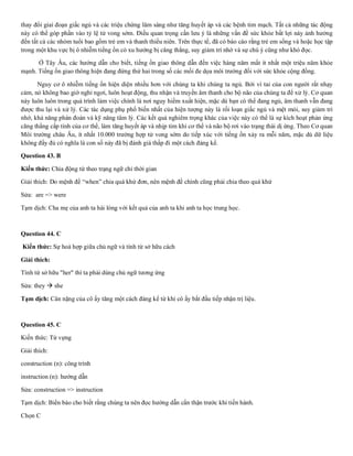 thay đổi giai đoạn giấc ngủ và các triệu chứng lâm sàng như tăng huyết áp và các bệnh tim mạch. Tất cả những tác động
này có thể góp phần vào tỷ lệ tử vong sớm. Điều quan trọng cần lưu ý là những vấn đề sức khỏe bất lợi này ảnh hưởng
đến tất cả các nhóm tuổi bao gồm trẻ em và thanh thiếu niên. Trên thực tế, đã có báo cáo rằng trẻ em sống và hoặc học tập
trong một khu vực bị ô nhiễm tiếng ồn có xu hướng bị căng thẳng, suy giảm trí nhớ và sự chú ý cũng như khó đọc.
Ở Tây Âu, các hướng dẫn cho biết, tiếng ồn giao thông dẫn đến việc hàng năm mất ít nhất một triệu năm khỏe
mạnh. Tiếng ồn giao thông hiện đang đứng thứ hai trong số các mối đe dọa môi trường đối với sức khỏe cộng đồng.
Nguy cơ ô nhiễm tiếng ồn hiện diện nhiều hơn với chúng ta khi chúng ta ngủ. Bởi vì tai của con người rất nhạy
cảm, nó không bao giờ nghỉ ngơi, luôn hoạt động, thu nhận và truyền âm thanh cho bộ não của chúng ta để xử lý. Cơ quan
này luôn luôn trong quá trình làm việc chính là nơi nguy hiểm xuất hiện, mặc dù bạn có thể đang ngủ, âm thanh vẫn đang
được thu lại và xử lý. Các tác dụng phụ phổ biến nhất của hiện tượng này là rối loạn giấc ngủ và mệt mỏi, suy giảm trí
nhớ, khả năng phán đoán và kỹ năng tâm lý. Các kết quả nghiêm trọng khác của việc này có thể là sự kích hoạt phản ứng
căng thẳng cấp tính của cơ thể, làm tăng huyết áp và nhịp tim khi cơ thể và não bộ rơi vào trạng thái dị ứng. Theo Cơ quan
Môi trường châu Âu, ít nhất 10.000 trường hợp tử vong sớm do tiếp xúc với tiếng ồn xảy ra mỗi năm, mặc dù dữ liệu
không đầy đủ có nghĩa là con số này đã bị đánh giá thấp đi một cách đáng kể.
Question 43. B
Kiến thức: Chia động từ theo trạng ngữ chỉ thời gian
Giải thích: Do mệnh đề “when” chia quá khứ đơn, nên mệnh đề chính cũng phải chia theo quá khứ
Sửa: are => were
Tạm dịch: Cha mẹ của anh ta hài lòng với kết quả của anh ta khi anh ta học trung học.
Question 44. C
Kiến thức: Sự hoà hợp giữa chủ ngữ và tính từ sở hữu cách
Giải thích:
Tính từ sở hữu "her" thì ta phải dùng chủ ngữ tương ứng
Sửa: they → she
Tạm dịch: Cân nặng của cô ấy tăng một cách đáng kể từ khi cô ấy bắt đầu tiếp nhận trị liệu.
Question 45. C
Kiến thức: Từ vựng
Giải thích:
construction (n): công trình
instruction (n): hướng dẫn
Sửa: construction => instruction
Tạm dịch: Biển báo cho biết rằng chúng ta nên đọc hướng dẫn cẩn thận trước khi tiến hành.
Chọn C
 