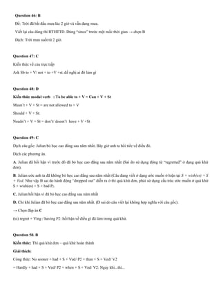 Question 46: B
Đề: Trời đã bắt đầu mưa lúc 2 giờ và vẫn đang mưa.
Viết lại câu dùng thì HTHTTD. Dùng “since” trước một mốc thời gian → chọn B
Dịch: Trời mưa suốt từ 2 giờ.
Question 47: C
Kiến thức về cảu trực tiếp
Ask Sb to + V/ not + to +V +st: đề nghị ai đó làm gì
Question 48: D
Kiến thức modal verb : To be able to + V = Can + V + St
Musn’t + V + St = are not allowed to + V
Should + V + St:
Needn’t + V + St = don’t/ doesn’t have + V +St
Question 49: C
Dịch câu gốc: Julian bỏ học cao đẳng sau năm nhất. Bây giờ anh ta hối tiếc về điều đó.
Dịch các phương án.
A. Julian đã hối hận vì trước đó đã bỏ học cao đẳng sau năm nhất (Sai do sử dụng động từ “regretted” ở dạng quá khứ
đơn).
B. Julian ước anh ta đã không bỏ học cao đẳng sau năm nhất (Câu đang viết ở dạng ước muốn ở hiện tại S + wish(es) + S
+ Ved. Như vậy B sai do hành động “dropped out” diễn ra ở thì quá khứ đơn, phải sử dụng cấu trúc ước muốn ở quá khứ
S + wish(es) + S + had P2.
C. Julian hối hận vì đã bỏ học cao đẳng sau năm nhất
D. Chỉ khi Julian đã bỏ học cao đẳng sau năm nhất. (D sai do câu viết lại không hợp nghĩa với câu gốc).
→ Chọn đáp án C
(to) regret + Ving / having P2: hối hận về điều gì đã làm trong quá khứ.
Question 50. B
Kiến thức: Thì quá khứ đơn – quá khứ hoàn thành
Giải thích:
Công thức: No sooner + had + S + Ved/ P2 + than + S + Ved/ V2
= Hardly + had + S + Ved/ P2 + when + S + Ved/ V2: Ngay khi...thì...
 