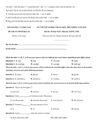 Not until + mốc thời gian/ S + V(quá khứ đơn) + did + S + V (nguyên mẫu): mãi cho đến khi...thì...
Tạm dịch: Cậu bé vừa ra khỏi nhà thì, trời bắt đầu đổ mưa nặng hạt.
A. Trời đã mưa to trước khi cậu bé ra khỏi nhà. => sai về nghĩa
C. Mãi cho đến khi trời mưa to thì cậu bé mới ra khỏi nhà. => sai về nghĩa
D. Ngay khi trời bắt đầu mưa thì cậu bé ra khỏi nhà. => sai về nghĩa
SỞ GIÁO DỤC VÀ ĐÀO TẠO
ĐỀ CHUẨN MINH HỌA 10
(Đề thi có 04 trang)
KỲ THI TỐT NGHIỆP TRUNG HỌC PHỔ THÔNG NĂM 2022
Bài thi: NGOẠI NGỮ; Môn thi: TIẾNG ANH
Thời gian làm bài: 60 phút không kể thời gian phát đề
--------------------------
Họ, tên thí sinh:…………………………………………………………………………
Số báo danh:....................................................................................................................
Mark the letter A, B, C, or D on your answer sheet to indicate the word whose underlined part differs from
Question 1. A. kite B. bite C. favorite D. quite
Question 2. A. coached B. needed C. wanted D. beloved
Mark the letter A, B, C, or D on your answer sheet to indicate the word that differs from the other three in the position
of primary stress in each of the following questions.
Question 3. A. lemon B. physics C. decay D. decade
Question 4. A. satisfactory B. alternative C. evaluate D. continue
Mark the letter A, B, C, or D on your answer sheet to indicate the correct answer to each of the following questions.
Question 5. “Never say that again, ?”
A. don’t you B. will you C. do you D. won’t you
Question 6. Gold in California in the 19th century
A. was discovered B. has been discovered C. was discover D. they discover
Question 7. Vietnam is the top exporters of rice.
A. in B. of C. between D. among
Question 8. It gets when the winter is coming.
A. more and more cold B. colder and colder
 