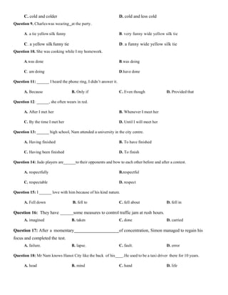 C. cold and colder D. cold and less cold
Question 9. Charleswas wearing at the party.
A. a tie yellowsilk funny B. very funny wide yellow silk tie
C. a yellow silkfunny tie D. a funny wide yellow silk tie
Question 10. She was cooking while I my homework.
A.was done B.was doing
C. am doing D.have done
Question 11: ______ I heard the phone ring, I didn’t answer it.
A. Because B. Only if C. Even though D. Provided that
Question 12: ______, she often wears in red.
A. After I met her B. Whenever I meet her
C. By the time I met her D. Until I will meet her
Question 13: ______ high school, Nam attended a university in the city centre.
A. Having finished B. To have finished
C. Having been finished D. To finish
Question 14: Judo players are______to their opponents and bow to each other before and after a contest.
A. respectfully B.respectful
C. respectable D. respect
Question 15: I ______ love with him because of his kind nature.
A. Fell down B. fell to C. fell about D. fell in
Question 16: They have ______some measures to control traffic jam at rush hours.
A. imagined B. taken C. done D. carried
Question 17: After a momentary of concentration, Simon managed to regain his
focus and completed the test.
A. failure. B. lapse. C. fault. D. error
Question 18: Mr Nam knows Hanoi City like the back of his____.He used to be a taxi driver there for 10 years.
A. head B. mind C. hand D. life
 