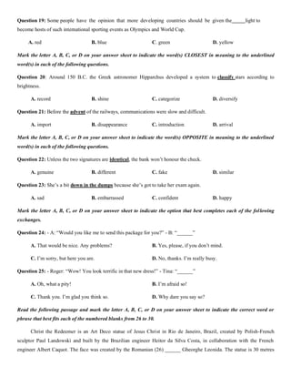 Question 19: Some people have the opinion that more developing countries should be given the light to
become hosts of such international sporting events as Olympics and World Cup.
A. red B. blue C. green D. yellow
Mark the letter A, B, C, or D on your answer sheet to indicate the word(s) CLOSEST in meaning to the underlined
word(s) in each of the following questions.
Question 20: Around 150 B.C. the Greek astronomer Hipparchus developed a system to classify stars according to
brightness.
A. record B. shine C. categorize D. diversify
Question 21: Before the advent of the railways, communications were slow and difficult.
A. import B. disappearance C. introduction D. arrival
Mark the letter A, B, C, or D on your answer sheet to indicate the word(s) OPPOSITE in meaning to the underlined
word(s) in each of the following questions.
Question 22: Unless the two signatures are identical, the bank won’t honour the check.
A. genuine B. different C. fake D. similar
Question 23: She’s a bit down in the dumps because she’s got to take her exam again.
A. sad B. embarrassed C. confident D. happy
Mark the letter A, B, C, or D on your answer sheet to indicate the option that best completes each of the following
exchanges.
Question 24: - A: “Would you like me to send this package for you?” - B: “______”
A. That would be nice. Any problems? B. Yes, please, if you don’t mind.
C. I’m sorry, but here you are. D. No, thanks. I’m really busy.
Question 25: - Roger: “Wow! You look terrific in that new dress!” - Tina: “______”
A. Oh, what a pity! B. I’m afraid so!
C. Thank you. I’m glad you think so. D. Why dare you say so?
Read the following passage and mark the letter A, B, C, or D on your answer sheet to indicate the correct word or
phrase that best fits each of the numbered blanks from 26 to 30.
Christ the Redeemer is an Art Deco statue of Jesus Christ in Rio de Janeiro, Brazil, created by Polish-French
sculptor Paul Landowski and built by the Brazilian engineer Heitor da Silva Costa, in collaboration with the French
engineer Albert Caquot. The face was created by the Romanian (26) ______ Gheorghe Leonida. The statue is 30 metres
 