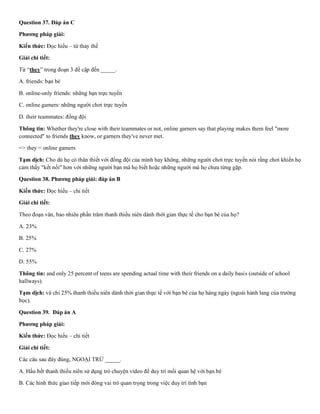 Question 37. Đáp án C
Phương pháp giải:
Kiến thức: Đọc hiểu – từ thay thế
Giải chi tiết:
Từ “they” trong đoạn 3 đề cập đến _____.
A. friends: bạn bè
B. online-only friends: những bạn trực tuyến
C. online gamers: những người chơi trực tuyến
D. their teammates: đồng đội
Thông tin: Whether they're close with their teammates or not, online garners say that playing makes them feel "more
connected" to friends they know, or garners they've never met.
=> they = online gamers
Tạm dịch: Cho dù họ có thân thiết với đồng đội của mình hay không, những người chơi trực tuyến nói rằng chơi khiến họ
cảm thấy "kết nối" hơn với những người bạn mà họ biết hoặc những người mà họ chưa từng gặp.
Question 38. Phương pháp giải: đáp án B
Kiến thức: Đọc hiểu – chi tiết
Giải chi tiết:
Theo đoạn văn, bao nhiêu phần trăm thanh thiếu niên dành thời gian thực tế cho bạn bè của họ?
A. 23%
B. 25%
C. 27%
D. 55%
Thông tin: and only 25 percent of teens are spending actual time with their friends on a daily basis (outside of school
hallways).
Tạm dịch: và chỉ 25% thanh thiếu niên dành thời gian thực tế với bạn bè của họ hàng ngày (ngoài hành lang của trường
học).
Question 39. Đáp án A
Phương pháp giải:
Kiến thức: Đọc hiểu – chi tiết
Giải chi tiết:
Các câu sau đây đúng, NGOẠI TRỪ _____.
A. Hầu hết thanh thiếu niên sử dụng trò chuyện video để duy trì mối quan hệ với bạn bè
B. Các hình thức giao tiếp mới đóng vai trò quan trọng trong việc duy trì tình bạn
 