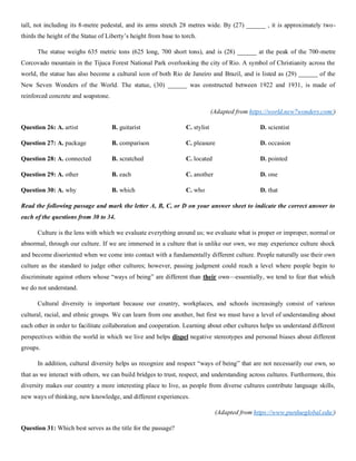tall, not including its 8-metre pedestal, and its arms stretch 28 metres wide. By (27) ______ , it is approximately two-
thirds the height of the Statue of Liberty’s height from base to torch.
The statue weighs 635 metric tons (625 long, 700 short tons), and is (28) ______ at the peak of the 700-metre
Corcovado mountain in the Tijuca Forest National Park overlooking the city of Rio. A symbol of Christianity across the
world, the statue has also become a cultural icon of both Rio de Janeiro and Brazil, and is listed as (29) ______ of the
New Seven Wonders of the World. The statue, (30) ______ was constructed between 1922 and 1931, is made of
reinforced concrete and soapstone.
(Adapted from https://world.new7wonders.com/)
Question 26: A. artist B. guitarist C. stylist D. scientist
Question 27: A. package B. comparison C. pleasure D. occasion
Question 28: A. connected B. scratched C. located D. pointed
Question 29: A. other B. each C. another D. one
Question 30: A. why B. which C. who D. that
Read the following passage and mark the letter A, B, C, or D on your answer sheet to indicate the correct answer to
each of the questions from 30 to 34.
Culture is the lens with which we evaluate everything around us; we evaluate what is proper or improper, normal or
abnormal, through our culture. If we are immersed in a culture that is unlike our own, we may experience culture shock
and become disoriented when we come into contact with a fundamentally different culture. People naturally use their own
culture as the standard to judge other cultures; however, passing judgment could reach a level where people begin to
discriminate against others whose “ways of being” are different than their own—essentially, we tend to fear that which
we do not understand.
Cultural diversity is important because our country, workplaces, and schools increasingly consist of various
cultural, racial, and ethnic groups. We can learn from one another, but first we must have a level of understanding about
each other in order to facilitate collaboration and cooperation. Learning about other cultures helps us understand different
perspectives within the world in which we live and helps dispel negative stereotypes and personal biases about different
groups.
In addition, cultural diversity helps us recognize and respect “ways of being” that are not necessarily our own, so
that as we interact with others, we can build bridges to trust, respect, and understanding across cultures. Furthermore, this
diversity makes our country a more interesting place to live, as people from diverse cultures contribute language skills,
new ways of thinking, new knowledge, and different experiences.
(Adapted from https://www.purdueglobal.edu/)
Question 31: Which best serves as the title for the passage?
 