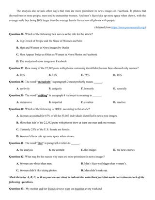 The analysis also reveals other ways that men are more prominent in news images on Facebook. In photos that
showed two or more people, men tend to outnumber women. And men’s faces take up more space when shown, with the
average male face being 10% larger than the average female face across all photos with people.
(Adapted from https://www.pewresearch.org/)
Question 36: Which of the following best serves as the title for the article?
A. Big Crowd of People and the Share of Women and Men
B. Men and Women in News Images by Outlet
C. Men Appear Twice as Often as Women in News Photos on Facebook
D. The analysis of news images on Facebook
Question 37: How many of the 22,342 posts with photos containing identifiable human faces showed only women?
A. 25% B. 33% C. 75% D. 46%
Question 38: The word “exclusively” in paragraph 2 most probably means ______.
A. perfectly B. uniquely C. honestly D. naturally
Question 39: The word “striking” in paragraph 4 is closest in meaning to ______.
A. impressive B. impartial C. creative D. inactive
Question 40: Which of the following is TRUE, according to the article?
A. Women accounted for 67% of all the 53,067 individuals identified in news post images.
B. More than half of the 22,342 posts with photos show at least one man and one woman.
C. Currently 25% of the U.S. Senate are female.
D. Women’s faces take up more space when shown.
Question 41: The word “that” in paragraph 4 refers to ______.
A. the analysis B. the content C. the images D. the news stories
Question 42: What may be the reason why men are more prominent in news images?
A. Women are whiter than men. B. Men’s face was bigger than women’s.
C. Women didn’t like taking photos. D. Men didn’t make up.
Mark the letter A, B, C, or D on your answer sheet to indicate the underlined part that needs correction in each of the
following questions.
Question 43: My mother and her friends always went out together every weekend
 