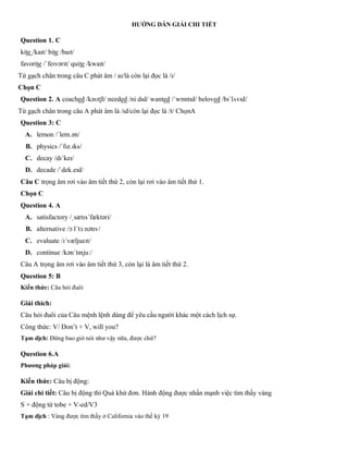 HƯỚNG DẪN GIẢI CHI TIẾT
Question 1. C
kite /kaɪt/ bite /baɪt/
favorite /ˈfeɪvərɪt/ quite /kwaɪt/
Từ gạch chân trong câu C phát âm / aɪ/là còn lại đọc là /ɪ/
Chọn C
Question 2. A coached /kəʊtʃt/ needed /niːdɪd/ wanted /ˈwɒntɪd/ beloved /bɪˈlʌvɪd/
Từ gạch chân trong câu A phát âm là /ɪd/còn lại đọc là /t/ ChọnA
Question 3: C
A. lemon /ˈlem.ən/
B. physics /ˈfɪz.ɪks/
C. decay /dɪˈkeɪ/
D. decade /ˈdek.eɪd/
Câu C trọng âm rơi vào âm tiết thứ 2, còn lại rơi vào âm tiết thứ 1.
Chọn C
Question 4. A
A. satisfactory /ˌsætɪsˈfæktəri/
B. alternative /ɔːlˈtɜːnətɪv/
C. evaluate /ɪˈvæljueɪt/
D. continue /kənˈtɪnjuː/
Câu A trọng âm rơi vào âm tiết thứ 3, còn lại là âm tiết thứ 2.
Question 5: B
Kiến thức: Câu hỏi đuôi
Giải thích:
Câu hỏi đuôi của Câu mệnh lệnh dùng để yêu cầu người khác một cách lịch sự.
Công thức: V/ Don’t + V, will you?
Tạm dịch: Đừng bao giờ nói như vậy nữa, được chứ?
Question 6.A
Phương pháp giải:
Kiến thức: Câu bị động:
Giải chi tiết: Câu bị động thì Quá khứ đơn. Hành động được nhấn mạnh việc tìm thấy vàng
S + động từ tobe + V-ed/V3
Tạm dịch : Vàng được tìm thấy ở California vào thế kỷ 19
 