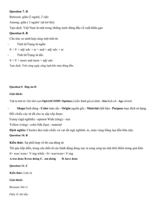 Question 7. D
Between: giữa (2 người, 2 vật)
Among: giữa ( 3 người/ vật trở lên)
Tạm dịch: Việt Nam là một trong những nước đứng đầu về xuất khẩu gạo
Question 8. B
Cấu trúc so sánh kép cùng một tính từ:
- Tính từ/Trạng từ ngắn:
S + V + adj/ adv + er + and + adj/ adv + er
- Tính từ/Trạng từ dài:
S + V + more and more + adj/ adv
Tạm dịch: Trời càng ngày càng lạnh khi mùa đông đến.
Question 9. Đáp án D
Giải thích:
Trật tự tính từ: Ghi nhớ cụm OpSASCOMP: Opinion ý kiến/ đánh giá cá nhân - Size kích cỡ - Age cũ/mới
- Shape hình dáng - Color màu sắc - Origin nguồn gốc - Material chất liệu - Purpose mục đích sử dụng.
Đối chiếu các từ đã cho ta sắp xếp được:
Funny (ngộ nghĩnh) - opinion Wide (rộng) - size
Yellow (vàng) - color Silk (lụa) - material
Dịch nghĩa: Charles đeo một chiếc cà vạt rất ngộ nghĩnh, to, màu vàng bằng lụa đến bữa tiệc.
Question 10. B
Kiến thức: Sự phối hợp về thì của động từ
Thì qúa tiếp diễn, trong câu diến tã các hành động đang xáy ra song song tại một thời điểm trong quá khứ.
S+ was/ were+ V-ing while +S+ was/were+ V-ing
A.was done B.was doing C. am doing D. have done
Question 11. C
Kiến thức: Liên từ
Giải thích:
Because: bởi vì
Only if: chỉ nếu
 