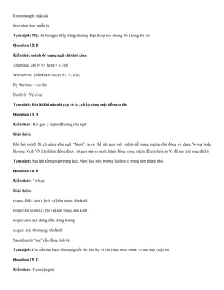Even though: mặc dù
Provided that: miễn là
Tạm dịch: Mặc dù tôi nghe thấy tiếng chuông điện thoại reo nhưng tôi không trả lời.
Question 12: B
Kiến thức mệnh đề trạng ngữ chỉ thời gian
After (sau khi )+ S+ have + v3/ed
Whenerver: (bất kì khi nào)+ S+ V( s/es)
By the time : vào lúc
Until :S+ V( s/es)
Tạm dich: Bất kì khi nào tôi gặp cô ấy, cô ấy cũng mặc đồ màu đỏ
Question 13. A
Kiến thức: Rút gọn 2 mệnh đề cùng chủ ngữ
Giải thích:
Khi hai mệnh đề có cùng chủ ngữ “Nam”, ta có thể rút gọn một mệnh đề mang nghĩa chủ động về dạng V-ing hoặc
Having Ved/ V3 (khi hành động được rút gọn xảy ra trước hành động trong mệnh đề còn lại). to V: để mà (chỉ mục đích)
Tạm dịch: Sau khi tốt nghiệp trung học, Nam học một trường đại học ở trung tâm thành phố.
Question 14. B
Kiến thức: Từ loại
Giải thích:
respectfully (adv): [với vẻ] tôn trọng, tôn kính
respectful to sb (a): [tỏ vẻ] tôn trọng, tôn kính
respectable (a): đứng đắn; đàng hoàng
respect (v): tôn trọng, tôn kính
Sau động từ “are” cần dùng tính từ.
Tạm dịch: Các cầu thủ Judo tôn trọng đối thủ của họ và cúi chào nhau trước và sau một cuộc thi.
Question 15. D
Kiến thức: Cụm động từ
 